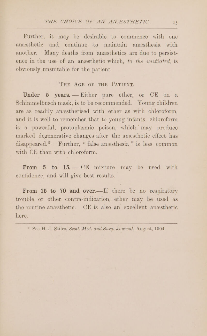 Further, it may be desirable to commence with one anesthetic and continue to maintain anesthesia with another. Many deaths from anesthetics are due to persist- ence in the use of an anesthetic which, to the initiated, is obviously unsuitable for the patient. THE AGE OF THE PATIENT. Under 5 years.— Either pure ether, or CE on a Schimmelbusch mask, is to be reeommended. Young children are as readily anzsthetised with ether as with chloroform, and it is well to remember that to young infants chloroform is a powerful, protoplasmic poison, which may produce marked degenerative changes after the anesthetic effect has d disappeared.* Further, ‘‘ false anzesthesia ” is less common with CE than with chloroform. From 5 to 15.—CE mixture may be used with confidence, and will give best results. From 15 to 70 and over.—If there be no respiratory trouble or other contra-indication, ether may be used as the routine anesthetic. CE is also an excellent anesthetic here. * See H. J. Stiles, Scott. Med. and Surg. Journal, August, 1904. ~