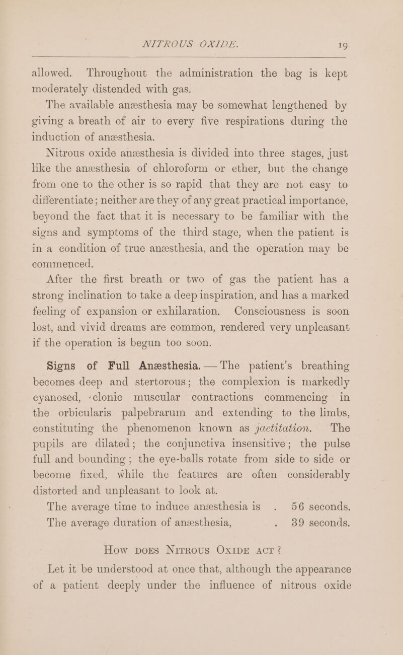 allowed. Throughout the administration the bag is kept moderately distended with gas. The available anzesthesia may be somewhat lengthened by giving a breath of air to every five respirations during the induction of anesthesia. Nitrous oxide anesthesia is divided into three stages, just like the anzsthesia of chloroform or ether, but the change from one to the other is so rapid that they are not easy to ditterentiate ; neither are they of any great practical importance, beyond the fact that it is necessary to be familiar with the signs and symptoms of the third stage, when the patient is in a condition of true anesthesia, and the operation may be commenced. After the first breath or two of gas the patient has a strong inclination to take a deep inspiration, and has a marked feeling of expansion or exhilaration. Consciousness is soon lost, and vivid dreams are common, rendered very unpleasant if the operation is begun too soon. Signs of Full Anesthesia. The patient’s breathing becomes deep and stertorous; the complexion is markedly cyanosed, ‘clonic muscular contractions commencing in the orbicularis palpebrarum and extending to the limbs, constituting the phenomenon known as jactitation. The pupils are dilated; the conjunctiva insensitive; the pulse full and bounding; the eye-balls rotate from side to side or become fixed, while the features are often considerably distorted and unpleasant to look at. | The average time to induce anesthesia is . 56 seconds. The average duration of anesthesia, . 89 seconds. How pors NItTrRoUusS OXIDE ACT ? Leteait: bé understood at once that, although the appearance of a patient deeply under the influence of nitrous oxide
