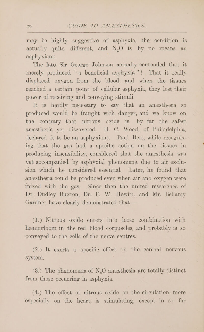may be highly suggestive of asphyxia, the condition is actually quite different, and N,O is by no means an asphyxiant. The late Sir George Johnson actually contended that it merely produced “a beneficial asphyxia”! That it really displaced oxygen from the blood, and when the tissues reached a certain point of cellular asphyxia, they lost their power of receiving and conveying stimuli. It is hardly necessary to say that an anesthesia so produced would be fraught with danger, and we know on the contrary that nitrous oxide is by far the safest anesthetic yet discovered. H. C. Wood, of Philadelphia, declared it to be an asphyxiant. Paul Bert, while recognis- ing that the gas had a specific action on the tissues in producing insensibility, considered that the anesthesia was yet accompanied by asphyxial phenomena due to air exclu- sion which he considered essential. Later, he found that anesthesia could be produced even when air and oxygen were mixed with the gas. Since then the united researches of Dr. Dudley Buxton, Dr. F. W. Hewitt, and Mr. Bellamy Gardner have clearly demonstrated that— (1.) Nitrous oxide enters into loose combination with heemoglobin in the red blood corpuscles, and probably is so conveyed to the cells of the nerve centres. (2.) It exerts a specific effect on the central nervous System. (3.) The phenomena of N,O anesthesia are totally distinct from those occurring in asphyxia. (4.) The effect of nitrous oxide on the circulation, more especially on the heart, is stimulating, except in so far