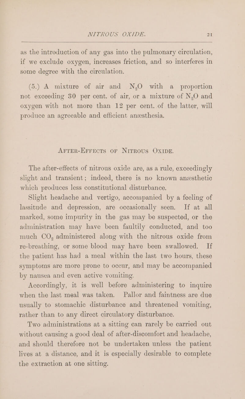 as the introduction of any gas into the pulmonary circulation, if we exclude oxygen, increases friction, and so interferes in some degree with the circulation. (5.) A mixture of air and .N,O with a proportion not exceeding 30 per cent. of air, or a mixture of N,O and oxygen with not more than 12 per cent. of the latter, will produce an agreeable and efficient ansesthesia. AFTER-EFFECTS OF NITROUS OXIDE. The after-effects of nitrous oxide are, as a rule, exceedingly slight and transient; indeed, there is no known anesthetic which produces less constitutional disturbance. Slight headache and vertigo, accompanied by a feeling of lassitude and depression, are occasionally seen. If at all marked, some impurity in the gas may be suspected, or the administration may have been faultily conducted, and too much CO, administered along with the nitrous oxide from re-breathing, or some blood may have been swallowed. If the patient has had a meal within the last two hours, these symptoms are more prone to occur, and may be accompanied by nausea and even active vomiting. Accordingly, it is well before administering to inquire when the last meal was taken. Pallor and faintness are due usually to stomachic disturbance and threatened vomiting, rather than to any direct circulatory disturbance. Two administrations at a sitting can rarely be carried out without causing a good deal of after-discomfort and headache, and should therefore not be undertaken unless the patient lives at a distance, and it is especially desirable to complete the extraction at one sitting.
