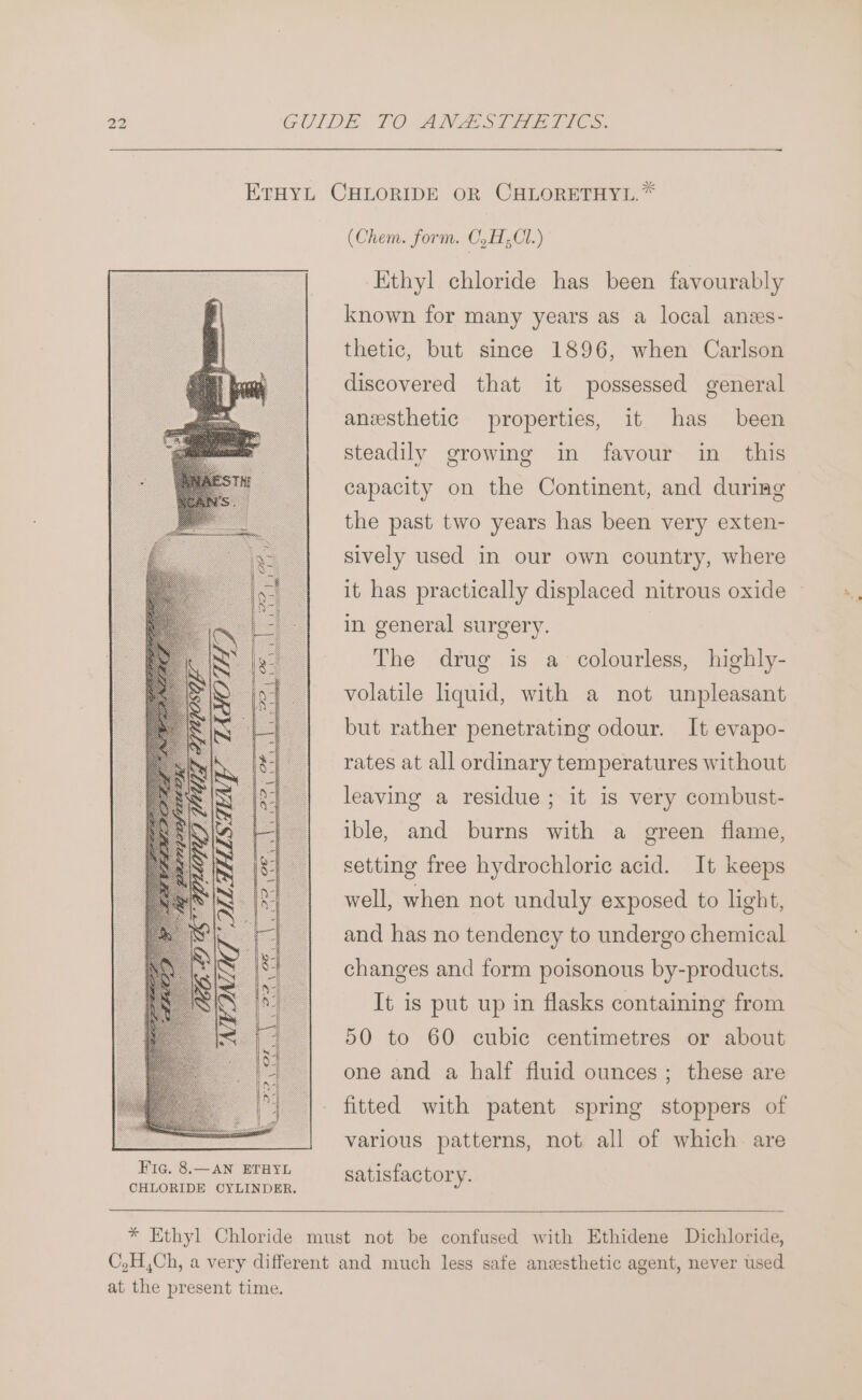 ETHYL CHLORIDE OR CHLORETHYL.* (Chem. form. C,H; C1.) Kthyl chloride has been favourably known for many years as a local anes- thetic, but since 1896, when Carlson discovered that it possessed general anesthetic properties, it has been steadily growing in favour in this capacity on the Continent, and during the past two years has been very exten- sively used in our own country, where it has practically displaced nitrous oxide in general surgery. The drug is a colourless, highly- volatile liquid, with a not unpleasant but rather penetrating odour. It evapo- rates at all ordinary temperatures without leaving a residue; it is very combust- ible, and burns with a green flame, setting free hydrochloric acid. It keeps well, when not unduly exposed to light, and has no tendency to undergo chemical changes and form poisonous by-products. It is put up in flasks containing from 50 to 60 cubic centimetres or about one and a half fluid ounces; these are fitted with patent spring stoppers of various patterns, not all of which are CHLORIDE CYLINDER. * Ethyl Chloride must not be confused with Ethidene Dichloride, C,H,Ch, a very different and much less safe anesthetic agent, never used at the present time.