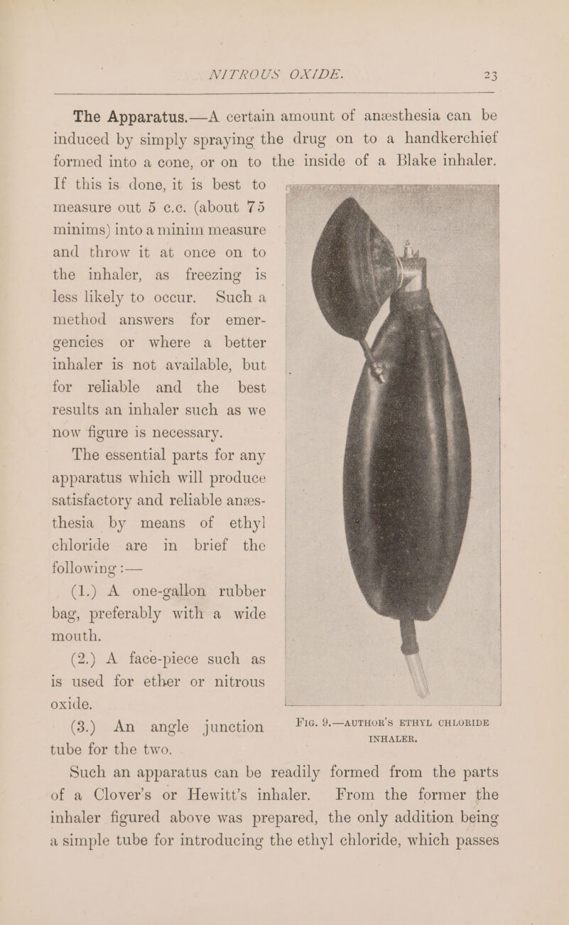 If this is done, it is best to measure out 5 c.c. (about 75 minims) into a minim measure and throw it at once on to the inhaler, as freezing is Such a emer- less likely to occur. method answers for gencies or where a_ better inhaler is not available, but and the best results an inhaler such as we for reliable now figure is necessary. The essential parts for any apparatus which will produce satisfactory and reliable anes- thesia by means of ethy] chloride are in brief the following :-— (1.) A one-gallon rubber bag, preferably with a wide mouth. (2.) A face-piece such as is used for ether or nitrous oxide. (3.) An angle junction tube for the two. Fic. 9, —AUTHOR’S ETHYL CHLORIDE INHALER. From the former the