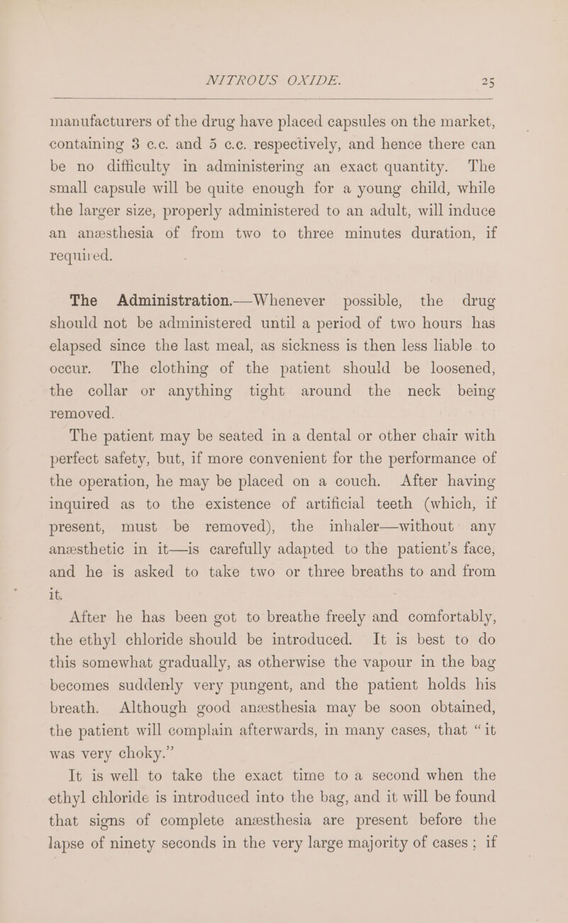 manufacturers of the drug have placed capsules on the market, containing 3 c.c. and 5 cc. respectively, and hence there can be no difficulty in administering an exact quantity. The small capsule will be quite enough for a young child, while the larger size, properly administered to an adult, will induce an anesthesia of from two to three minutes duration, if required. The Administration—Whenever possible, the drug should not be administered until a period of two hours has elapsed since the last meal, as sickness is then less liable to occur. The clothing of the patient should be loosened, the collar or anything tight around the neck being removed. The patient may be seated in a dental or other chair with perfect safety, but, if more convenient for the performance of the operation, he may be placed on a couch. After having inquired as to the existence of artificial teeth (which, if present, must be removed), the inhaler—without any anesthetic in it—is carefully adapted to the patient's face, and he is asked to take two or three breaths to and from it. After he has been got to breathe freely and comfortably, the ethyl chloride should be introduced. It is best to do this somewhat gradually, as otherwise the vapour in the bag becomes suddenly very pungent, and the patient holds his breath. Although good anzsthesia may be soon obtained, the patient will complain afterwards, in many cases, that “it was very choky.” It is well to take the exact time to a second when the ethyl chloride is introduced into the bag, and it will be found that signs of complete anzsthesia are present before the lapse of ninety seconds in the very large majority of cases ; if