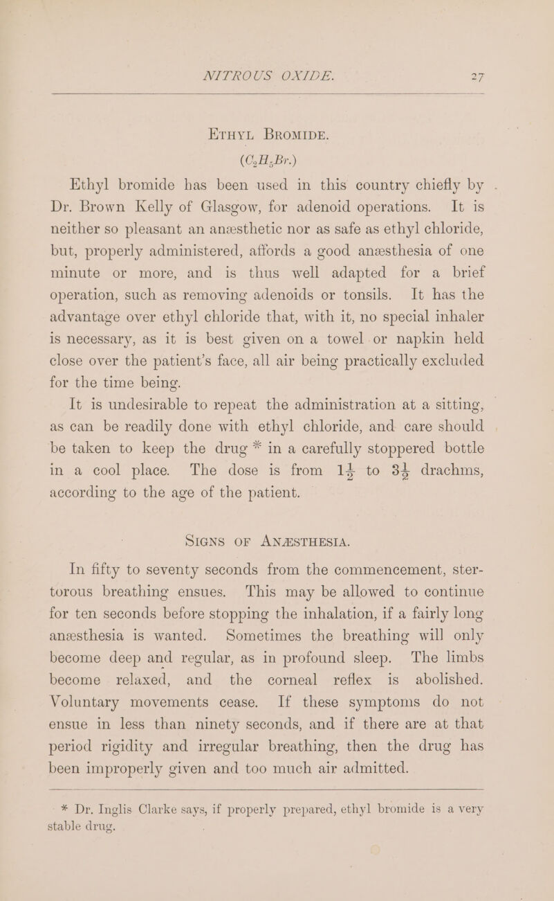 KrHyt BRroMIDE. (O,H,Br.) Ethyl bromide has been used in this country chiefly by . Dr. Brown Kelly of Glasgow, for adenoid operations. It is neither so pleasant an anzesthetic nor as safe as ethyl chloride, but, properly administered, affords a good anesthesia of one minute or more, and is thus well adapted for a brief operation, such as removing adenoids or tonsils. It has the advantage over ethyl chloride that, with it, no special inhaler is necessary, as it is best given on a towel or napkin held close over the patient’s face, all air being practically excluded for the time being. It is undesirable to repeat the administration at a sitting, | as can be readily done with ethyl chloride, and care should be taken to keep the drug ™ in a carefully stoppered bottle in a cool place. The dose is from 14 to 34 drachms, according to the age of the patient. SIGNS OF ANZSTHESIA. In fifty to seventy seconds from the commencement, ster- torous breathing ensues. This may be allowed to continue for ten seconds before stopping the inhalation, if a fairly long anesthesia is wanted. Sometimes the breathing will only become deep and regular, as in profound sleep. The limbs become relaxed, and the corneal reflex is abolished. Voluntary movements cease. If these symptoms do not ensue in less than ninety seconds, and if there are at that period rigidity and irregular breathing, then the drug has been improperly given and too much air admitted. -* Dr. Inglis Clarke says, if properly prepared, ethyl bromide is a very stable drug.