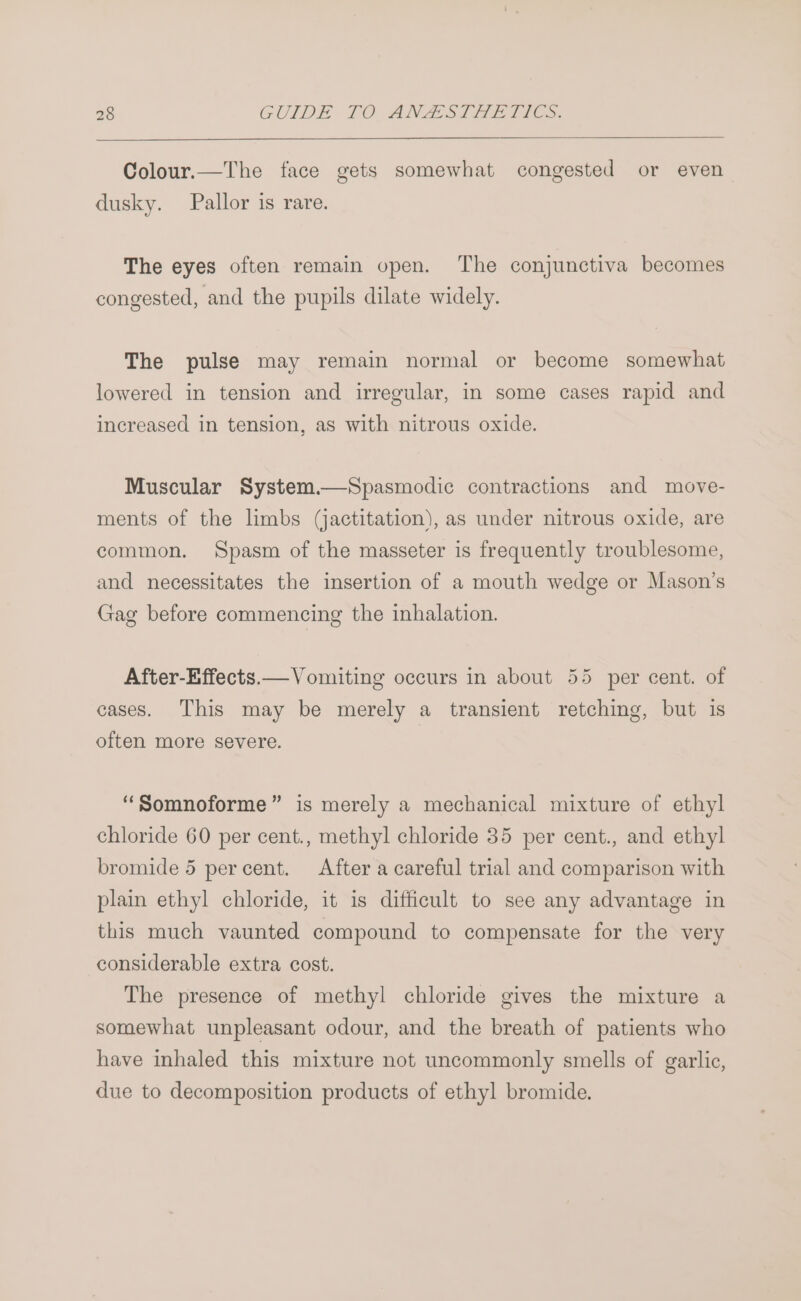 Colour.—The face gets somewhat congested or even dusky. Pallor is rare. The eyes often remain open. The conjunctiva becomes congested, and the pupils dilate widely. The pulse may remain normal or become somewhat lowered in tension and irregular, in some cases rapid and increased in tension, as with nitrous oxide. Muscular System.—Spasmodic contractions and move- ments of the limbs (jactitation), as under nitrous oxide, are common. Spasm of the masseter is frequently troublesome, and necessitates the insertion of a mouth wedge or Mason’s Gag before commencing the inhalation. After-Effects.— Vomiting occurs in about 55 per cent. of cases. This may be merely a transient retching, but is often more severe. ‘“Somnoforme” is merely a mechanical mixture of ethyl chloride 60 per cent., methyl chloride 35 per cent., and ethyl bromide 5 percent. After a careful trial and comparison with plain ethyl chloride, it is difficult to see any advantage in this much vaunted compound to compensate for the very considerable extra cost. The presence of methyl chloride gives the mixture a somewhat unpleasant odour, and the breath of patients who have inhaled this mixture not uncommonly smells of garlic, due to decomposition products of ethyl bromide.