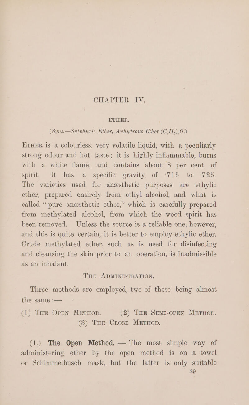 CHAP THI: 1. ETHER. (Syns.—Sulphurie Ether, Anhydrous Ether (C.H;).0.) ETHER is a colourless, very volatile liquid, with a peculiarly strong odour and hot taste; it is highly inflammable, burns with a white flame, and contains about 8 per cent. of spirit. It has. a-specifie gravity, of .-715. to “725. The varieties used for anesthetic purposes are ethylic ether, prepared entirely from ethyl alcohol, and what is called ‘‘pure anzesthetic ether,’ which is carefully prepared from methylated alcohol, from which the wood spirit has been removed. Unless the source is a reliable one, however, and this is quite certain, it is better to employ ethylic ether. © Crude methylated ether, such as is used for disinfecting and cleansing the skin prior to an operation, is inadmissible as an inhalant. THE ADMINISTRATION, Three methods are employed, two of these being almost the same :— (1) THe Open METHOD. (2) Tae SEmI-oPpeN MEruHop. (3) THE CLosE METHOD. (1.) The Open Method. — The most simple way of administering ether by the open method is on a towel or Schimmelbusch mask, but the latter is only suitable