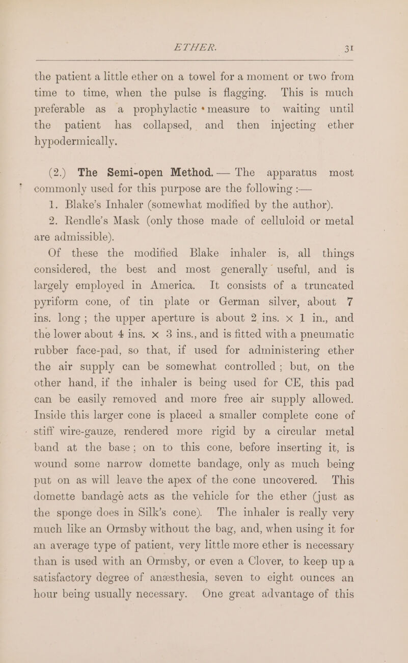 PL STER. ot the patient a little ether on a towel for a moment or two from time to time, when the pulse is flagging. This is much preferable as a prophylactic* measure to waiting until the patient has collapsed, and then injecting ether hypodermically. (2.) The Semi-open Method.— The apparatus most commonly used for this purpose are the following :— 1. Blake’s Inhaler (somewhat modified by the author). 2. Rendle’s Mask (only those made of celluloid or metal are admissible). Of these the modified Blake inhaler is, all things considered, the best and most generally useful, and is largely employed in America. It consists of a truncated pyriform cone, of tin plate or German silver, about 7 ins. long ; the upper aperture is about 2 ins. x 1 in, and the lower about 4 ins. x 3 ins., and is fitted with a pheumatic rubber face-pad, so that, if used for administering ether the air supply can be somewhat controlled ; but, on the other hand, if the inhaler is being used for CE, this pad can be easily removed and more free air supply allowed. Inside this larger cone is placed a smaller complete cone of _ stiff wire-gauze, rendered more rigid by a circular metal band at the base; on to this cone, before inserting it, is wound some narrow domette bandage, only as much being put on as will leave the apex of the cone uncovered. This domette bandage acts as the vehicle for the ether (just as the sponge does in Silk’s cone). The inhaler is really very much like an Ormsby without the bag, and, when using it for an average type of patient, very little more ether is necessary than is used with an Ormsby, or even a Clover, to keep up a satisfactory degree of anesthesia, seven to eight ounces an hour being usually necessary. One great advantage of this