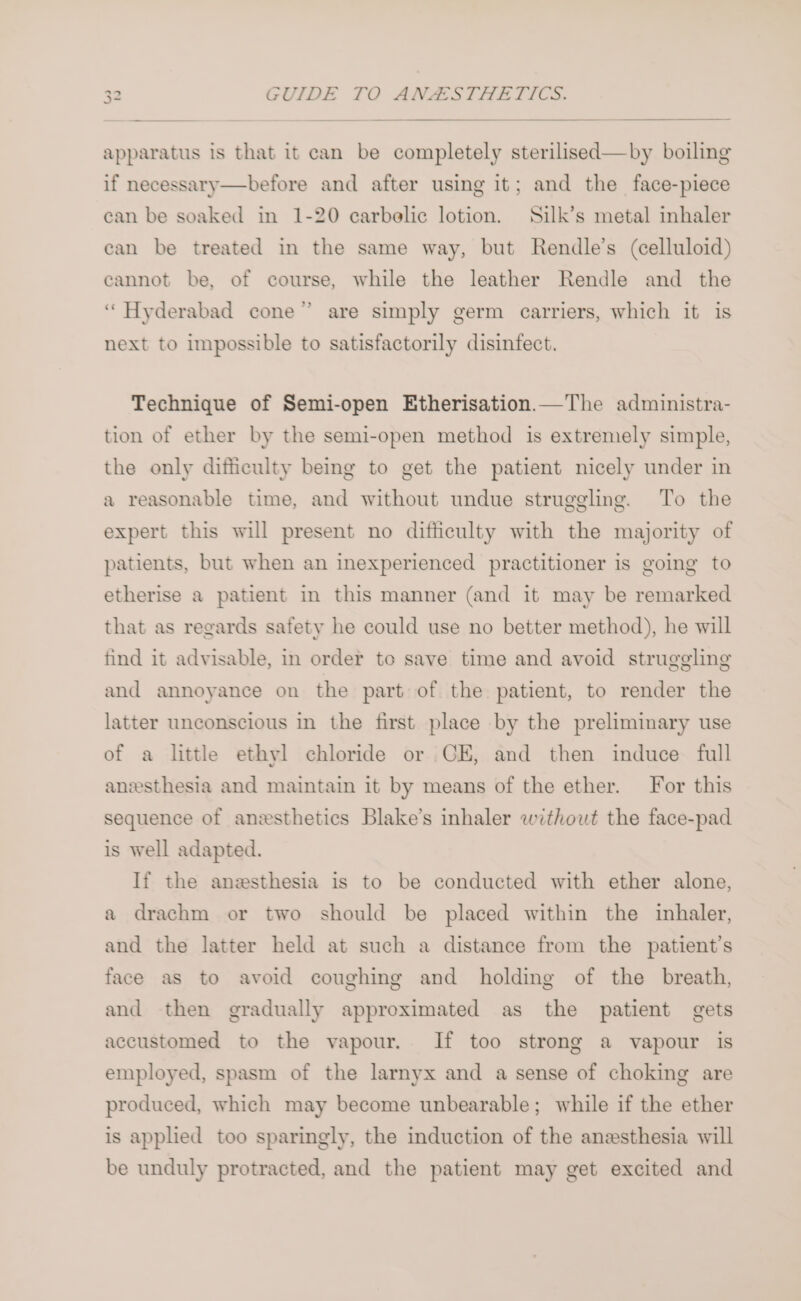 apparatus is that it can be completely sterilised—by boiling if necessary—before and after using it; and the face-piece can be soaked in 1-20 earbelic lotion. Silk’s metal inhaler can be treated in the same way, but Rendle’s (celluloid) cannot be, of course, while the leather Rendle and the ‘Hyderabad cone” are simply germ carriers, which it is next to impossible to satisfactorily disinfect. Technique of Semi-open Etherisation.—The administra- tion of ether by the semi-open method is extremely simple, the only difiiculty being to get the patient nicely under in a reasonable time, and without undue struggling. To the expert this will present no difficulty with the majority of patients, but when an inexperienced practitioner is going to etherise a patient in this manner (and it may be remarked that as regards safety he could use no better method), he will tind it advisable, in order to save time and avoid struggling and annoyance on the part of the patient, to render the latter unconscious in the first place by the preliminary use of a little ethyl chloride or CE, and then induce full anesthesia and maintain it by means of the ether. For this sequence of anesthetics Blake’s inhaler without the face-pad is well adapted. If the anesthesia is to be conducted with ether alone, a drachm or two should be placed within the inhaler, and the latter held at such a distance from the patient’s face as to avoid coughing and holding of the breath, and then gradually approximated as the patient gets accustomed to the vapour. If too strong a vapour is employed, spasm of the larnyx and a sense of choking are produced, which may become unbearable; while if the ether is applied too sparingly, the induction of the anesthesia will be unduly protracted, and the patient may get excited and