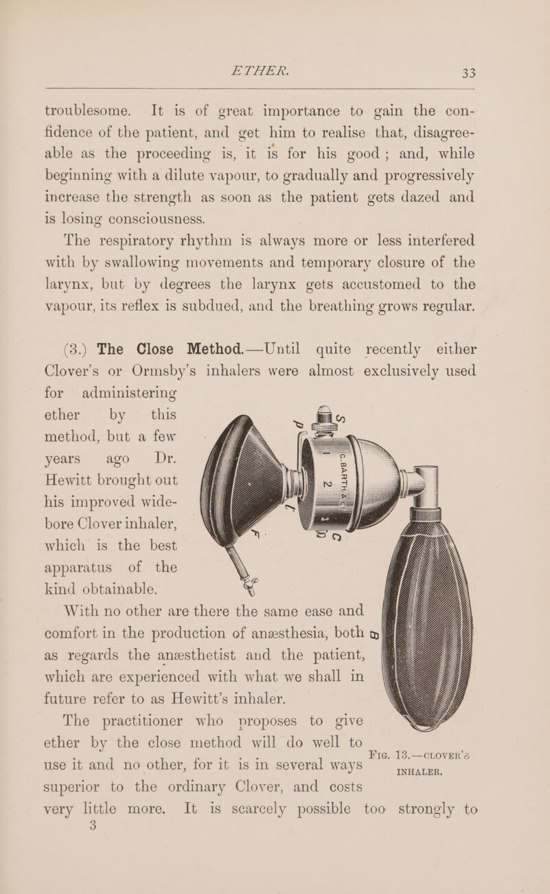 troublesome. It is of great importance to gain the con- fidence of the patient, and get him to realise that, disagree- able as the proceeding is, it is for his good; and, while beginning with a dilute vapour, to gradually and progressively increase the strength as soon as the patient gets dazed and is losing consciousness. ae nee : (he respiratory rhythm is always more or less interfered with by swallowing movements and temporary closure of the larynx, but by degrees the larynx gets accustomed to the vapour, its reflex is subdued, and the breathing grows regular. (3.) The Close Method.—Until quite recently either Clover’s or Ormsby’s inhalers were almost exclusively used for administering ether by this method, but a few years ago Dr. Hewitt brought out his improved wide- bore Clover inhaler, which is the best apparatus of the kind obtainable. With no other are there the same ease and comfort in the production of anesthesia, both » as regards the anesthetist and the patient, which are experienced with what we shall in future refer to as Hewitt’s inhaler. The practitioner who proposes to give ether by the close method will do well to ; 1 4 fod hae Tt Oe 1 Fig. 13.—CLOVER’S use 1t and no otner, for 1t 1s In several ways ey superior to the ordinary Clover, and costs very little more. It is scarcely possible too strongly to 3