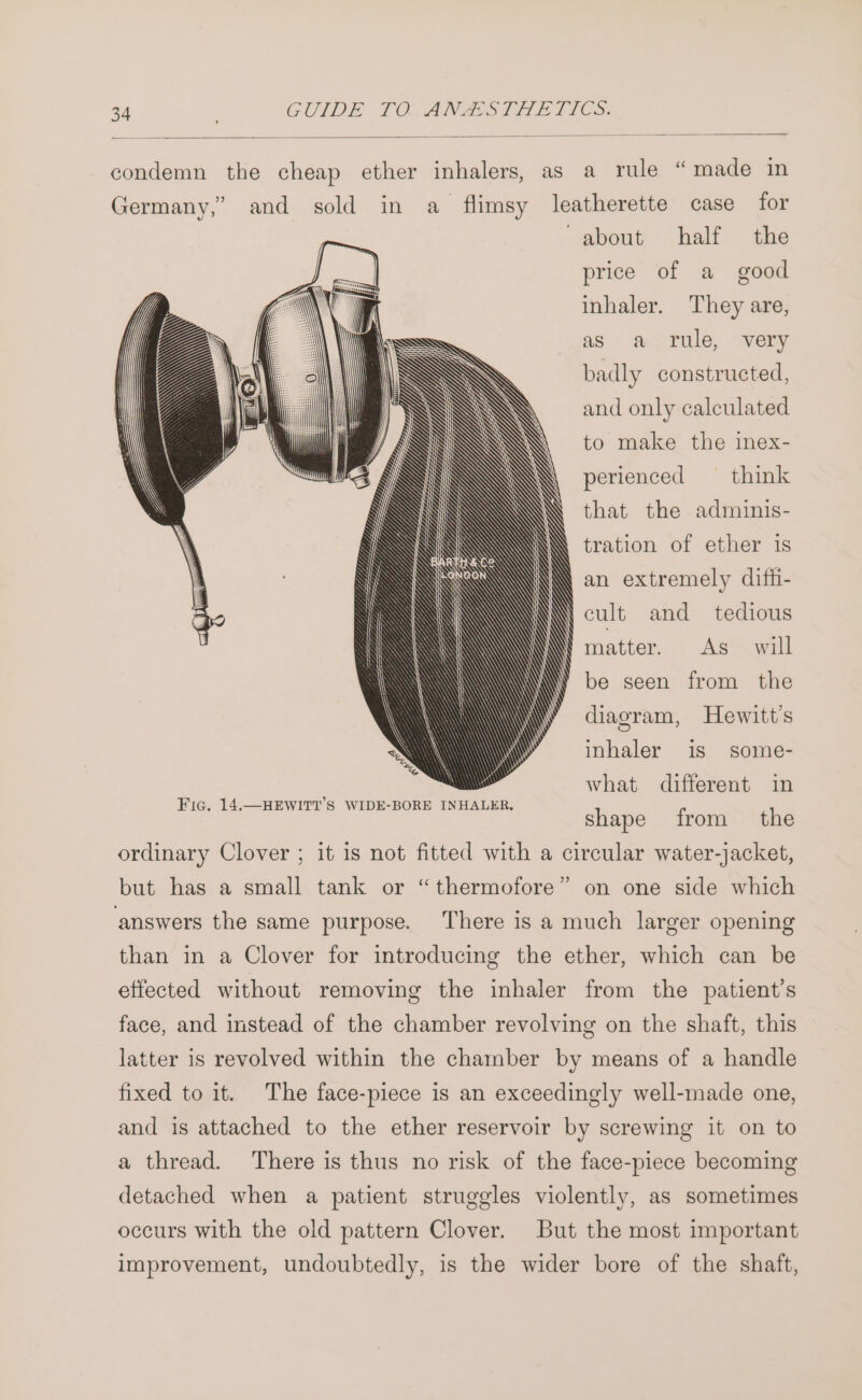 condemn the cheap ether inhalers, as a rule “made in Germany,” and sold in a_ flimsy leatherette case for about half the price of a good inhaler. They are, as a rule, very badly constructed, and only calculated to make the inex- perienced — think that the adminis- tration of ether 1s an extremely difhi- \\ cult and tedious matter. As will be seen from the diagram, Hewitt’s inhaler is some- what different in shape from the ordinary Clover ; it is not fitted with a circular water-jacket, &gt; but has a small tank or “thermofore” on one side which answers the same purpose. There is a much larger opening than in a Clover for introducing the ether, which can be effected without removing the inhaler from the patient's face, and instead of the chamber revolving on the shaft, this latter is revolved within the chamber by means of a handle fixed to it. The face-piece is an exceedingly well-made one, and is attached to the ether reservoir by screwing it on to a thread. There is thus no risk of the face-piece becoming detached when a patient struggles violently, as sometimes occurs with the old pattern Clover. But the most important improvement, undoubtedly, is the wider bore of the shaft,