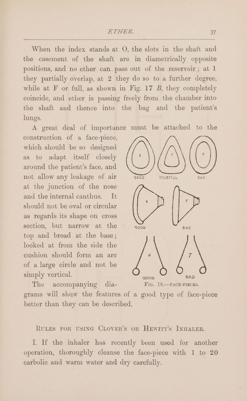 When the index stands at O, the slots in the shaft and the casement of the shaft are in diametrically opposite positions, and no ether can pass out of the reservoir; at 1 they partially overlap, at 2 they do so to a further degree, while at F or full, as shown in Fig. 17 B, they completely coincide, and ether is passing freely from the chamber into the shaft and thence into the bag and the patient's lungs. A great deal of importance must be attached to the construction of a face-piece, which should be so designed as to adapt itself closely around the patient’s face, and not allow any leakage of air 000 DQUBTFUL at the junction of the nose and the internal canthus. It should not be oval or circular ih as regards its shape on cross section, but narrow at the Tienes ee top and broad at the base; looked at from the side the cushion should form an are é 7 of a large circle and not be simply vertical. ee ae The accompanying dia- Fic. 18,—FACE-PIECES. grams will show the features of a good type of face-piece better than they can be described. RULES FOR USING CLOVER’S oR HeEwittT’s INHALER. I. If the inhaler has recently been used for another operation, thoroughly cleanse the face-piece with 1 to 20 carbolic and warm water and dry carefully.