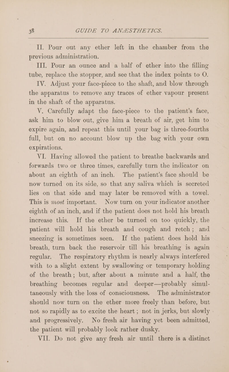II. Pour out any ether left in the chamber from the previous administration. III. Pour an ounce and a half of ether into the filling tube, replace the stopper, and see that the index points to O. IV. Adjust your face-piece to the shaft, and blow through the apparatus to remove any traces of ether vapour present in the shaft of the apparatus. V. Carefully adapt the face-piece to the patient’s face, ask him to blow out, give him a breath of air, get him to expire again, and repeat this until your bag is three-fourths full, but on no account blow up the bag with your own expirations. VI. Having allowed the patient to breathe backwards and forwards two or three times, carefully turn the indicator on about an eighth of an inch. The patient’s face should be now turned on its side, so that any saliva which is secreted lies on that side and may later be removed with a towel. This is most important. Now turn on your indicator another eighth of an inch, and if the patient does not hold his breath increase this. If the ether be turned on too quickly, the patient will hold his breath and cough and retch; and sneezing is sometimes seen. If the patient does hold his breath, turn back the reservoir till his breathing is again regular. The respiratory rhythm is nearly always interfered with to a slight extent by swallowing or temporary holding of the breath; but, after about a minute and a half, the breathing becomes regular and deeper—probably simul- taneously with the loss of consciousness. The administrator should now turn on the ether more freely than before, but not so rapidly as to excite the heart ; not in jerks, but slowly | and progressively. No fresh air having yet been admitted, the patient will probably look rather dusky. VII. Do not give any fresh air until there is a distinct