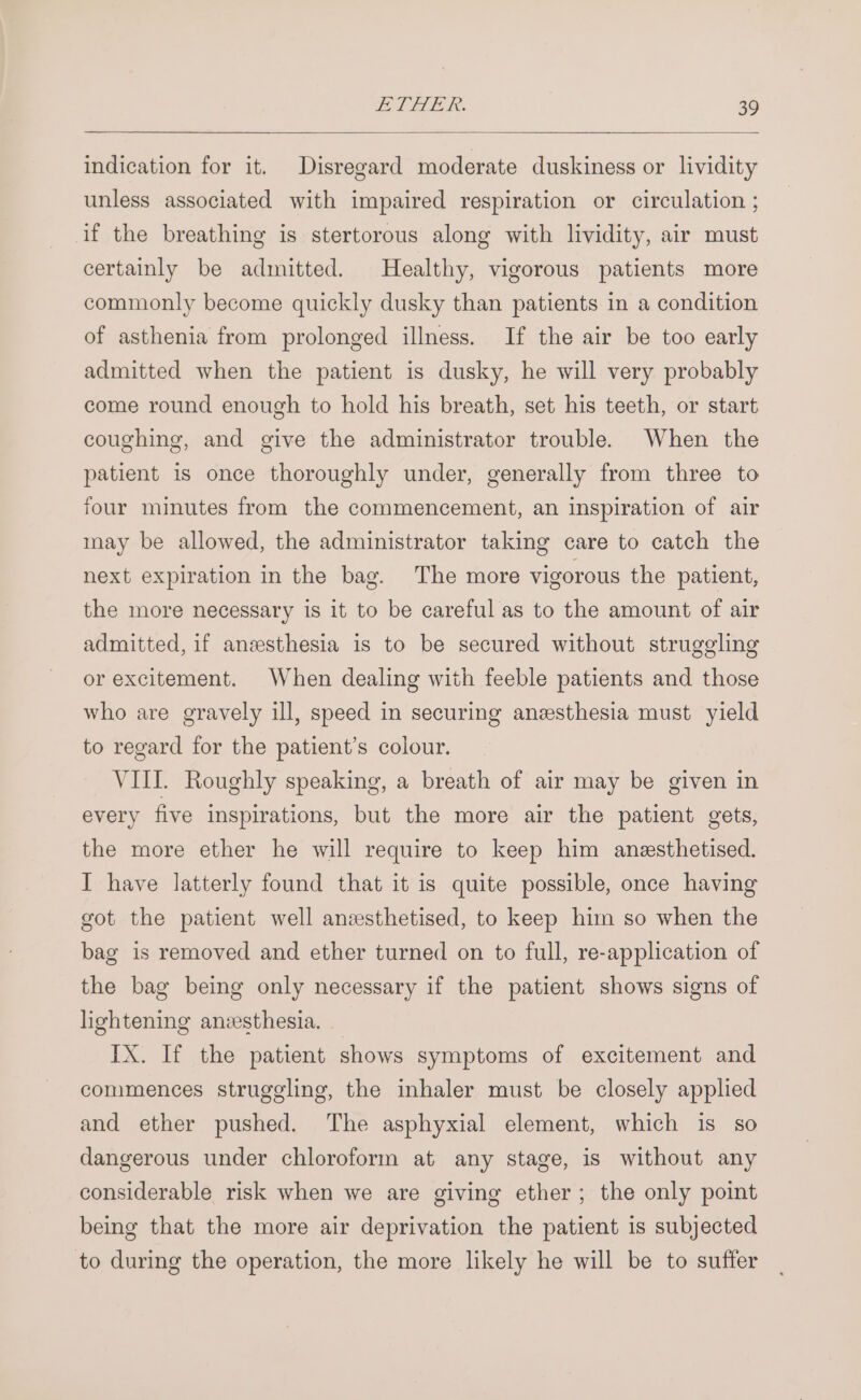 indication for it. Disregard moderate duskiness or lividity unless associated with impaired respiration or circulation ; if the breathing is stertorous along with lividity, air must certainly be admitted. Healthy, vigorous patients more commonly become quickly dusky than patients in a condition of asthenia from prolonged illness. If the air be too early admitted when the patient is dusky, he will very probably come round enough to hold his breath, set his teeth, or start coughing, and give the administrator trouble. When the patient is once thoroughly under, generally from three to four minutes from the commencement, an inspiration of air may be allowed, the administrator taking care to catch the next expiration in the bag. The more vigorous the patient, the more necessary is it to be careful as to the amount of air admitted, if anzesthesia is to be secured without struggling or excitement. When dealing with feeble patients and those who are gravely ill, speed in securing anesthesia must yield to regard for the patient’s colour. VIII. Roughly speaking, a breath of air may be given in every five inspirations, but the more air the patient gets, the more ether he will require to keep him anesthetised. I have latterly found that it is quite possible, once having got the patient well anzsthetised, to keep him so when the bag is removed and ether turned on to full, re-application of the bag being only necessary if the patient shows signs of lightening anesthesia. IX. If the patient shows symptoms of excitement and commences struggling, the inhaler must be closely applied and ether pushed. The asphyxial element, which is so dangerous under chloroform at any stage, is without any considerable risk when we are giving ether; the only point being that the more air deprivation the patient is subjected to during the operation, the more likely he will be to sufter