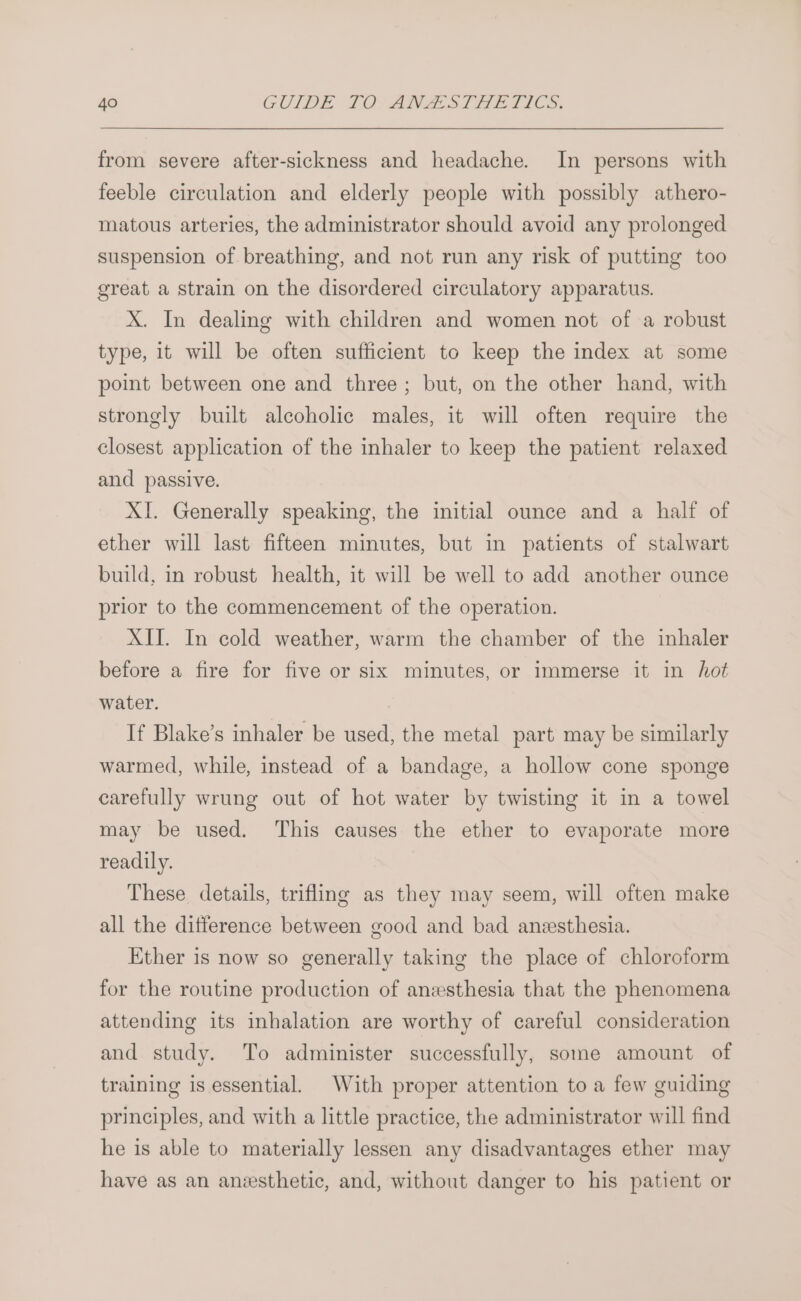 from severe after-sickness and headache. In persons with feeble circulation and elderly people with possibly athero- matous arteries, the administrator should avoid any prolonged suspension of breathing, and not run any risk of putting too great a strain on the disordered circulatory apparatus. X. In dealing with children and women not of a robust type, it will be often sufficient to keep the index at some point between one and three; but, on the other hand, with strongly built alcoholic males, it will often require the closest application of the inhaler to keep the patient relaxed and passive. XI. Generally speaking, the initial ounce and a half of ether will last fifteen minutes, but in patients of stalwart build, in robust health, it will be well to add another ounce prior to the commencement of the operation. XII. In cold weather, warm the chamber of the inhaler before a fire for five or six minutes, or immerse it in hot water. : If Blake’s inhaler be used, the metal part may be similarly warmed, while, instead of a bandage, a hollow cone sponge carefully wrung out of hot water by twisting it in a towel may be used. This causes the ether to evaporate more readily. These details, trifling as they may seem, will often make all the difference between good and bad anesthesia. Ether is now so generally taking the place of chloroform for the routine production of anesthesia that the phenomena attending its inhalation are worthy of careful consideration and study. To administer successfully, some amount of training is essential. With proper attention to a few guiding principles, and with a little practice, the administrator will find he is able to materially lessen any disadvantages ether may have as an anzsthetic, and, without danger to his patient or