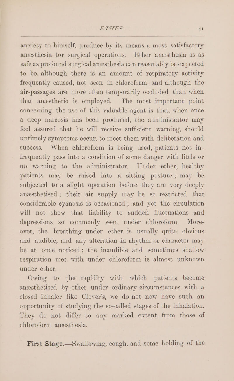 anxiety to himself, produce by its means a most satisfactory anesthesia for surgical operations. Ether anzsthesia is as safe as profound surgical anzesthesia can reasonably be expected to be, although there is an amount of respiratory activity frequently caused, not seen in chloroform, and although the air-passages are more often temporarily occluded than when that anesthetic is employed. The most important point concerning the use of this valuable agent is that, when once a deep narcosis has been produced, the administrator may feel assured that he will receive sufficient warning, should untimely symptoms occur, to meet them with deliberation and success. When chloroform is being used, patients not in- frequently pass into a condition of some danger with little or no warning to the administrator. Under ether, healthy patients may be raised into a sitting posture; may be subjected to a slight operation before they are very deeply aneesthetised ; their air supply may be so restricted that considerable cyanosis is occasioned; and yet the circulation will not show that liability to sudden fluctuations and depressions so commonly seen under chloroform. More- over, the breathing under ether is usually quite obvious and audible, and any alteration in rhythm or character may be at once noticed; the inaudible and sometimes shallow respiration met with under chloroform is almost unknown under ether. Owing to the rapidity with which patients become aneesthetised by ether under ordinary circumstances with a closed inhaler like Clover’s, we do not now have such an opportunity of studying the so-called stages of the inhalation. They do not differ to any marked extent from those of chloroform anzesthesia. First Stage.—Swallowing, cough, and some holding of the