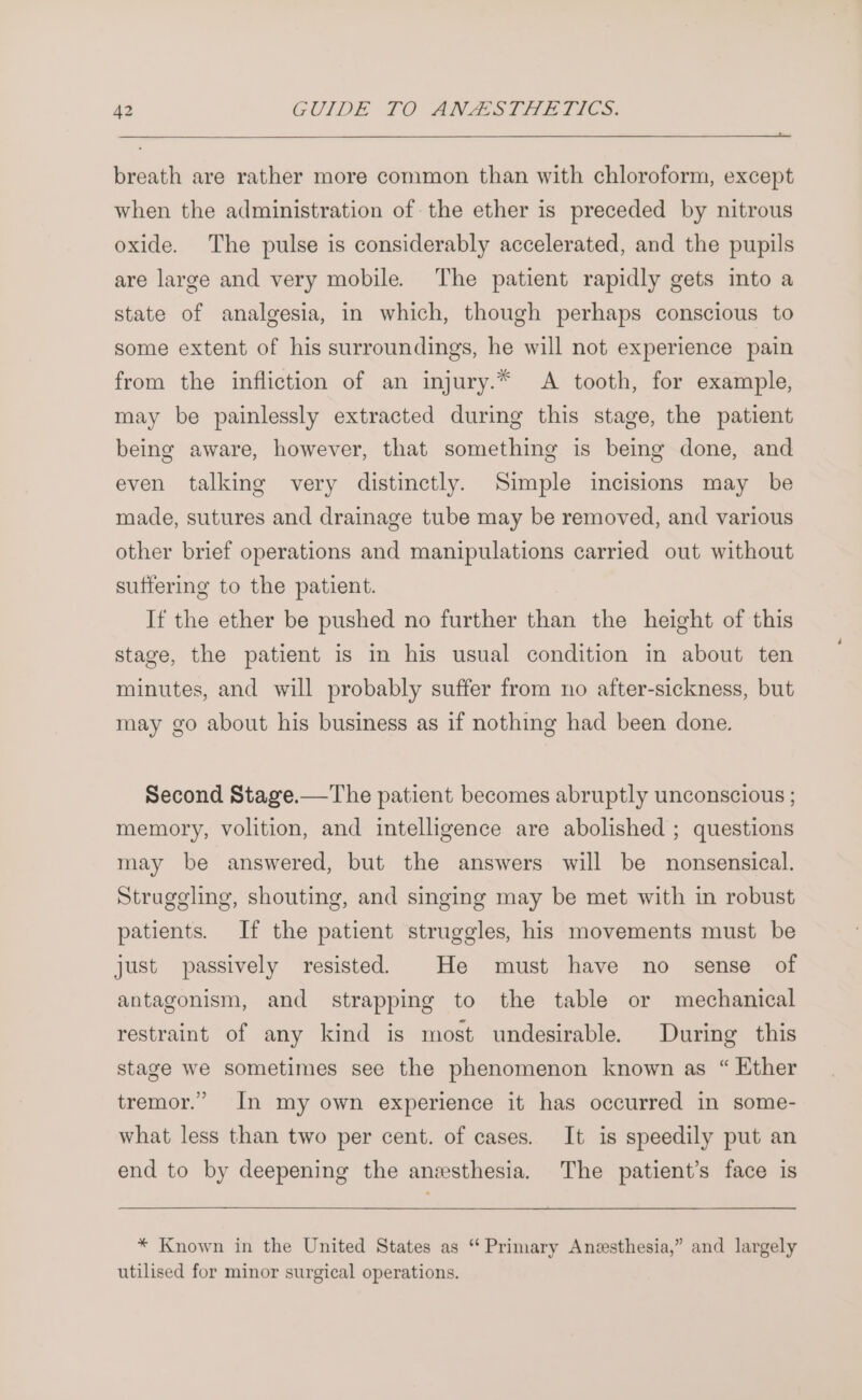 breath are rather more common than with chloroform, except when the administration of the ether is preceded by nitrous oxide. The pulse is considerably accelerated, and the pupils are large and very mobile. The patient rapidly gets into a state of analgesia, in which, though perhaps conscious to some extent of his surroundings, he will not experience pain from the infliction of an injury.* A tooth, for example, may be painlessly extracted during this stage, the patient being aware, however, that something is being done, and even talking very distinctly. Simple incisions may be made, sutures and drainage tube may be removed, and various other brief operations and manipulations carried out without sutfering to the patient. If the ether be pushed no further than the height of this stage, the patient is in his usual condition in about ten minutes, and will probably suffer from no after-sickness, but may go about his business as if nothing had been done. Second Stage.—The patient becomes abruptly unconscious ; memory, volition, and intelligence are abolished ; questions may be answered, but the answers will be nonsensical. Struggling, shouting, and singing may be met with in robust patients. If the patient struggles, his movements must be just passively resisted. He must have no sense of antagonism, and strapping to the table or mechanical restraint of any kind is most undesirable. During this stage we sometimes see the phenomenon known as “ Ether tremor.” In my own experience it has occurred in some- what less than two per cent. of cases. It is speedily put an end to by deepening the anesthesia. The patient’s face is * Known in the United States as “ Primary Anesthesia,” and largely utilised for minor surgical operations.