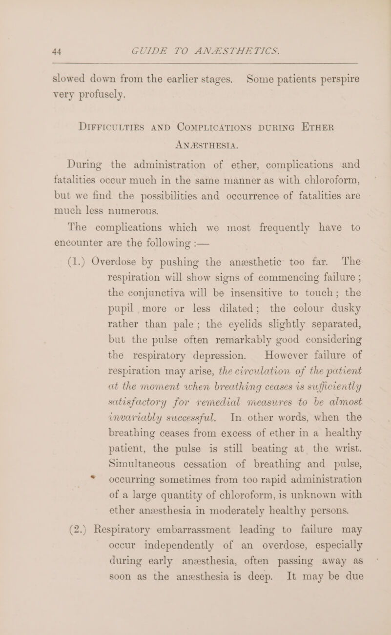 slowed down from the earlier stages. Some patients perspire very profusely. DIFFICULTIES AND COMPLICATIONS DURING ETHER ANAESTHESIA. During the administration of ether, complications and fatalities occur much in the same manner as with chloroform, but we find the possibilities and occurrence of fatalities are much less numerous. The complications which we most frequently have to encounter are the following :— (1.) Overdose by pushing the anesthetic too far. The respiration will show signs of commencing failure ; the conjunctiva will be insensitive to touch; the pupil more or less dilated; the colour dusky rather than pale; the eyelids slightly separated, but the pulse often remarkably good considering the respiratory depression. However failure of respiration may arise, the circulation of the patient at the moment when breathing ceases is sufficiently satisfactory for remedial measures to be almost invariably successful. In other words, when the breathing ceases from excess of ether in a healthy patient, the pulse is still beating at the wrist. Simultaneous cessation of breathing and pulse, occurring sometimes from too rapid administration of a large quantity of chloroform, is unknown with ether anesthesia in moderately healthy persons. (2.) Respiratory embarrassment leading to failure may occur independently of an overdose, especially during early anesthesia, often passing away as soon as the anesthesia is deep. It may be due