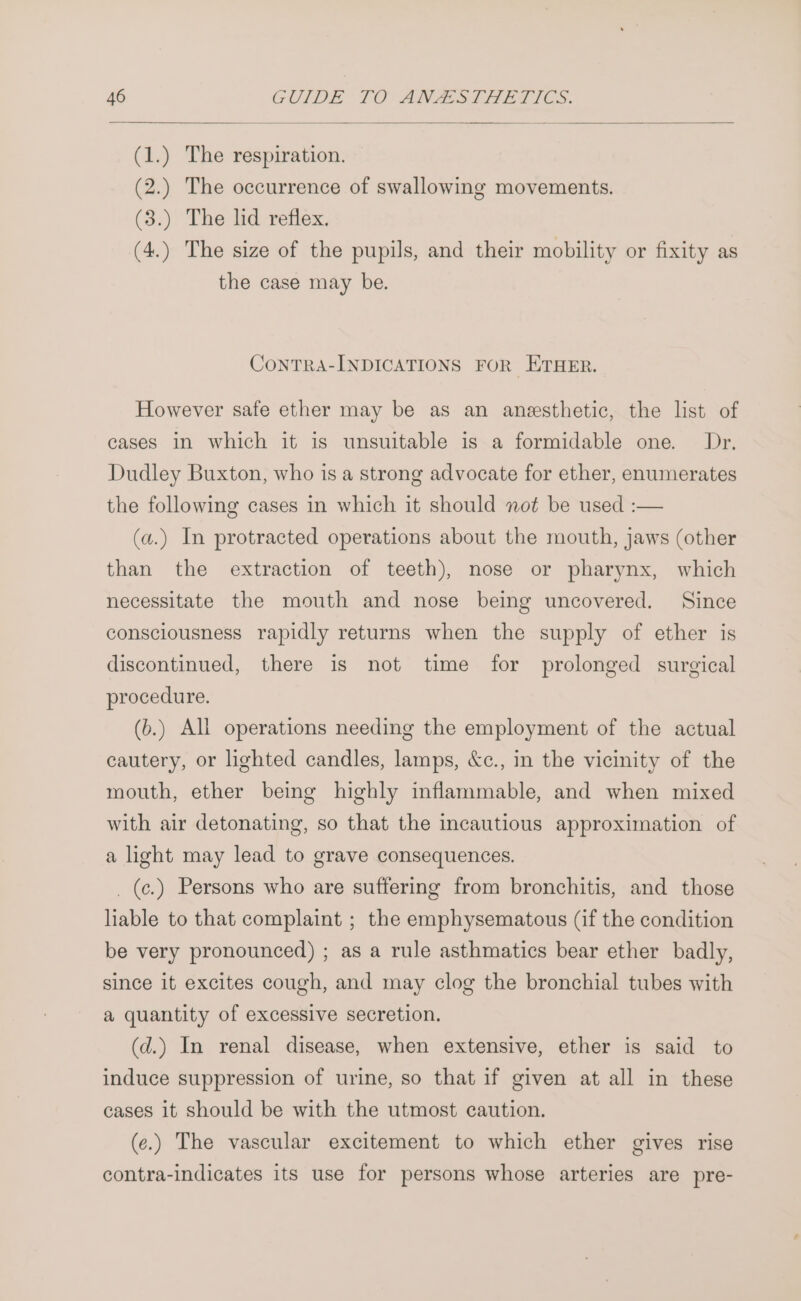(1.) The respiration. (2.) The occurrence of swallowing movements. (3.) The lid reflex. (4.) The size of the pupils, and their mobility or fixity as the case may be. ConTRA-INDICATIONS FOR ETHER. However safe ether may be as an anesthetic, the lst of cases in which it is unsuitable is a formidable one. Dr. Dudley Buxton, who is a strong advocate for ether, enumerates the following cases in which it should not be used :-— (a.) In protracted operations about the mouth, jaws (other than the extraction of teeth), nose or pharynx, which necessitate the mouth and nose being uncovered. Since consciousness rapidly returns when the supply of ether is discontinued, there is not time for prolonged surgical procedure. (b.) All operations needing the employment of the actual cautery, or lighted candles, lamps, &amp;c., in the vicinity of the mouth, ether being highly inflammable, and when mixed with air detonating, so that the incautious approximation of a light may lead to grave consequences. _(c¢.) Persons who are suffering from bronchitis, and those liable to that complaint ; the emphysematous (if the condition be very pronounced) ; as a rule asthmatics bear ether badly, since it excites cough, and may clog the bronchial tubes with a quantity of excessive secretion. (d.) In renal disease, when extensive, ether is said to induce suppression of urine, so that if given at all in these cases it should be with the utmost caution. (e.) The vascular excitement to which ether gives rise contra-indicates its use for persons whose arteries are pre-