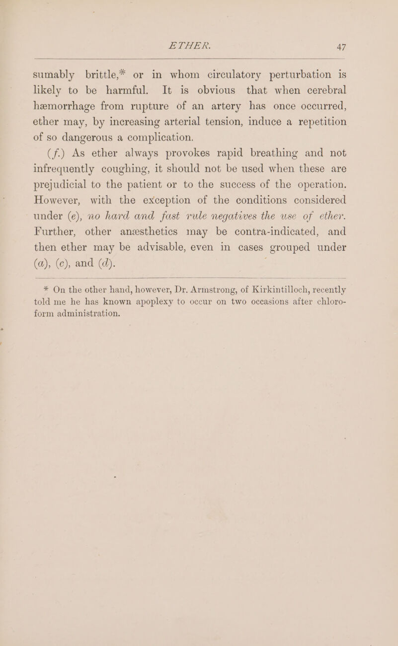 sumably brittle,* or in whom circulatory perturbation is likely to be harmful. It is obvious that when cerebral hemorrhage from rupture of an artery has once occurred, ether may, by increasing arterial tension, induce a repetition of so dangerous a complication. (f.) As ether always provokes rapid breathing and not infrequently coughing, it should not be used when these are prejudicial to the patient or to the success of the operation. However, with the exception of the conditions considered under (e), no hard and fast rule negatives the use of ether. Further, other anesthetics may be contra-indicated, and then ether may be advisable, even in cases grouped under (a), (c), and: (d). * On the other hand, however, Dr. Armstrong, of Kirkintilloch, recently told me he has known apoplexy to occur on two occasions after chloro- form administration.