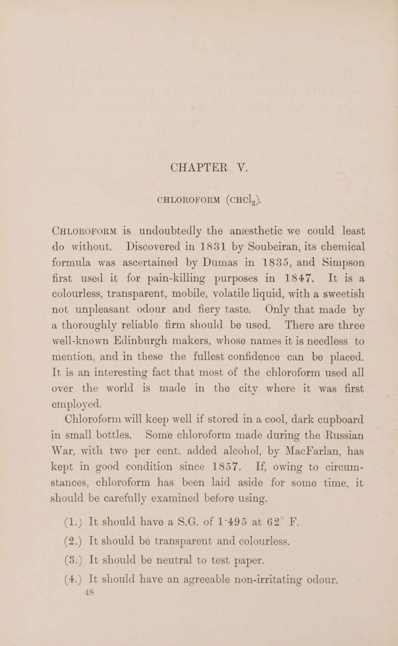 CHAPTER V. CHLOROFORM (CHCI,). CHLOROFORM is undoubtedly the anzsthetic we could least do without. Discovered in 1831 by Soubeiran, its chemical formula was ascertained by Dumas in 1835, and Simpson first used it for pain-killing purposes in 1847. It is a colourless, transparent, mobile, volatile liquid, with a sweetish not unpleasant odour and fiery taste. Only that made by a thoroughly reliable firm should be used. There are three well-known Edinburgh makers, whose names it is needless to mention, and in these the fullest confidence can be placed. It is an interesting fact that most of the chloroform used all over the world is made in the city where it was first employed. | Chloroform will keep well if stored in a cool, dark cupboard in small bottles. Some chloroform made during the Russian War, with two per cent. added alcohol, by MacFarlan, has kept in good condition since 1857. If, owing to circum- stances, chloroform has been laid aside for some time, it should be carefully examined before using. (1.) It should have a 8.G. of 1°495 at 62° F. (2.) It should be transparent and colourless. (3.) It should be neutral to test paper. (4.) It should have an agreeable non-irritating odour.