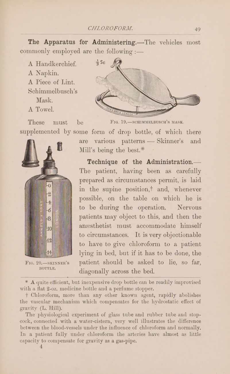 The Apparatus for Administering.—The vehicles most commonly employed are the following :— A Handkerchief. A Napkin. A Piece of Lint. Schimmelbusch’s Mask. A Towel. These must be Fig. 19,—SCHIMMELBUSCH’S MASK. ue ones by some form of drop bottle, of which there are various patterns — Skinner’s and Mill’s being the best.* Technique of the Administration.— The patient, having been as carefully prepared as circumstances permit, is laid in the supine position,’ and, whenever possible, on the table on which he is to be during the operation. Nervous patients may object to this, and then the anesthetist must accommodate himself to circumstances. It is very objectionable to have to give chloroform to a patient lying in bed, but if it has to be done, the Fic. 20,—sxinner’s patient should be asked to lhe, so far, BOTTLE. diagonally across the bed. aa * A quite efficient, but inexpensive drop bottle can be readily improvised with a flat 2-0z. medicine bottle and a perfume stopper. + Chloroform, more than any other known agent, rapidly abolishes the vascular mechanism which compensates for the hydrostatic effect of gravity (L. Hill). The physiological experiment of glass tube and rubber tube and stop- cock, connected with a water-cistern, very well illustrates the difference between the blood-vessels under the influence of chloroform and normally. In a patient fully under chloroform the arteries have almost as little capacity to compensate for gravity as a gas-pipe.