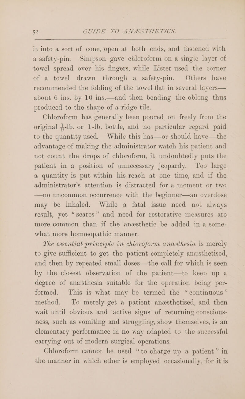 it into a sort of cone, open at both ends, and fastened with a safety-pin. Simpson gave chloroform on a single layer of towel spread over his fingers, while Lister used the corner of a towel drawn through a safety-pin. Others have recommended the folding of the towel flat in several layers— about 6 ins. by 10 ins.—and then bending the oblong thus produced to the shape of a ridge tile. Chloroform has generally been poured on freely from the original $-lb. or 1-lb. bottle, and no particular regard paid to the quantity used. While this has—or should have—the advantage of making the administrator watch his patient and not count the drops of chloroform, it undoubtedly puts the patient in a position of unnecessary jeopardy. Too large a quantity is put within his reach at one time, and if the administrator’s attention is distracted for a moment or two —no uncommon occurrence with the beginner—an overdose may be inhaled. While a fatal issue need not always result, yet “scares” and need for restorative measures are more common than if the anesthetic be added in a some- what more homceopathic manner. The essential principle in chloroform anesthesia is merely to give sufficient to get the patient completely anzsthetised, and then by repeated small doses—the call for which is seen by the closest observation of the patient—to keep up a degree of anzsthesia suitable for the operation being per- formed. This is what may be termed the “continuous” method. To merely get a patient anesthetised, and then wait until obvious and active signs of returning conscious- ness, such as vomiting and struggling, show themselves, is an elementary performance in no way adapted to the successful carrying out of modern surgical operations. Chloroform cannot be used “to charge up a patient” in the manner in which ether is employed occasionally, for it is