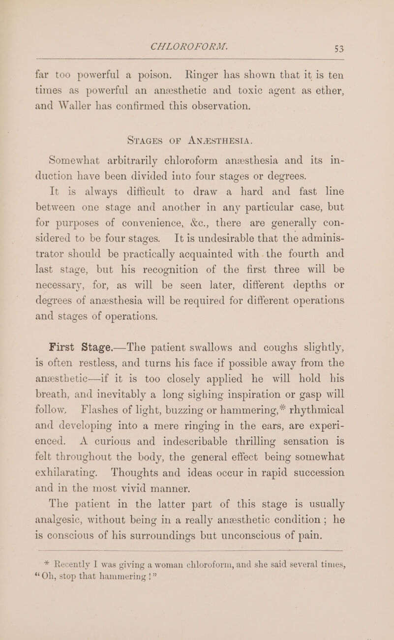 far too powerful a poison. Ringer has shown that it is ten times as powerful an anesthetic and toxic agent as ether, and Waller has confirmed this observation. STAGES OF ANESTHESIA. Somewhat arbitrarily chloroform anesthesia and its in- duction have been divided into four stages or degrees. It is always difficult to draw a hard and fast line between one stage and another in any particular case, but for purposes of convenience, &amp;c., there are generally con- sidered to be four stages. It is undesirable that the adminis- trator should be practically acquainted with.the fourth and last stage, but his recognition of the first three will be necessary, for, as will be seen later, different depths or degrees of anesthesia will be required for different operations and stages of operations. First Stage.—The patient swallows and coughs slightly, is often restless, and turns his face if possible away from the anxsthetic—if it is too closely apphed he will hold his breath, and inevitably a long sighing inspiration or gasp will follow. Flashes of light, buzzing or hammering,* rhythmical and developing into a mere ringing in the ears, are experi- enced. A curious and indescribable thrilling sensation is felt throughout the body, the general effect being somewhat exhilarating. Thoughts and ideas occur in rapid succession and in the most vivid manner. The patient in the latter part of this stage is usually analgesic, without being in a really anesthetic condition ; he is conscious of his surroundings but unconscious of pain. * Recently I was giving a woman chloroform, and she said several times, “Oh, stop that hammering !”