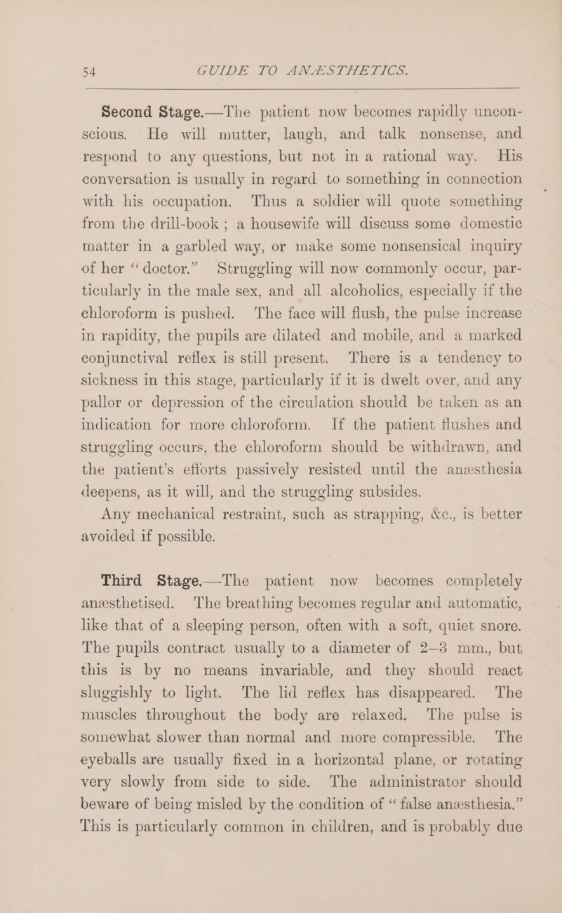 Second Stage.—The patient now becomes rapidly uncon- scious. He will mutter, laugh, and talk nonsense, and respond to any questions, but not in a rational way. His conversation is usually in regard to something in connection with his occupation. Thus a soldier will quote something from the drill-book ; a housewife will discuss some domestic matter in a garbled way, or make some nonsensical inquiry of her “doctor.” Struggling will now commonly occur, par- ticularly in the male sex, and all alcoholics, especially if the chloroform is pushed. The face will flush, the pulse increase in rapidity, the pupils are dilated and mobile, and a marked conjunctival reflex is still present. There is a tendency to sickness in this stage, particularly if it is dwelt over, and any pallor or depression of the circulation should be taken as an indication for more chloroform. If the patient flushes and struggling occurs, the chloroform should be withdrawn, and the patient’s efforts passively resisted until the anzesthesia deepens, as it will, and the struggling subsides. Any mechanical restraint, such as strapping, &amp;c., is better avoided if possible. Third Stage.—The patient now becomes completely anesthetised. The breathing becomes regular and automatic, like that of a sleeping person, often with a soft, quiet snore. The pupils contract usually to a diameter of 2-3 mm., but this is by no means invariable, and they should react sluggishly to light. The lid reflex has disappeared. The muscles throughout the body are relaxed. The pulse is somewhat slower than normal and more compressible. The eyeballs are usually fixed in a horizontal plane, or rotating very slowly from side to side. The administrator should beware of being misled by the condition of “ false anzesthesia.” This is particularly common in children, and is probably due