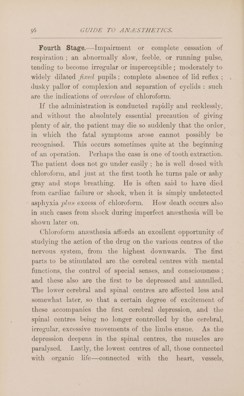 Fourth Stage——Impairment or complete cessation of respiration ; an abnormally slow, feeble, or running pulse, tending to become irregular or imperceptible ; moderately to widely dilated fized pupils; complete absence of lid reflex ; dusky pallor of complexion and separation of eyelids : such are the indications of overdose of chloroform. If the administration is conducted rapidly and recklessly, and without the absolutely essential precaution of giving plenty of air, the patient may die so suddenly that the order , in which the fatal symptoms arose cannot possibly be recognised. This occurs sometimes quite at the beginning of an operation. Perhaps the case is one of tooth extraction. The patient does not go under easily ; he is well dosed with chloroform, and just at the first tooth he turns pale or ashy gray and stops breathing. He is often said to have died from cardiac failure or shock, when it is simply undetected asphyxia plus excess of chloroform. How death occurs also in such cases from shock during imperfect anzesthesia will be shown later on. Chloroform anzsthesia affords an excellent opportunity of studying the action of the drug on the various centres of the nervous system, from the highest downwards. The first parts to be stimulated are the cerebral centres with mental functions, the control of special senses, and consciousness ; and these also are the first to be depressed and annulled. The lower cerebral and spinal centres are affected less and somewhat later, so that a certain degree of excitement of these accompanies the first cerebral depression, and the spinal centres being no longer controlled by the cerebral, irregular, excessive movements of the limbs ensue. As the depression deepens in the spinal centres, the muscles are paralysed. Lastly, the lowest centres of all, those connected with organic lfe—connected with the heart, vessels,