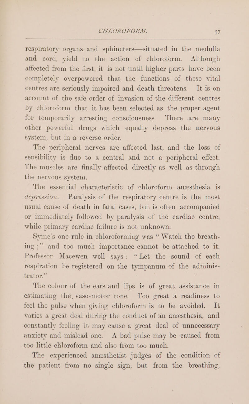respiratory organs and sphincters—situated in the medulla and cord, yield to the action of chloroform. Although affected from the first, it is not until higher parts have been completely overpowered that the functions of these vital centres are seriously impaired and death threatens. It is on account of the safe order of invasion of the different centres by chloroform that it has been selected as the proper agent for temporarily arresting consciousness. There .are many other powerful drugs which equally depress the nervous system, but in a reverse order. The peripheral nerves are affected last, and the loss of sensibility is due to a central and not a peripheral effect. The muscles are finally affected directly as well as through the nervous system. The essential characteristic of chloroform anesthesia is depression. Paralysis of the respiratory centre is the most usual cause of death in fatal cases, but is often accompanied or immediately followed by paralysis of the cardiac centre, while primary cardiac failure is not unknown. Syme’s one rule in chloroforming was “‘ Watch the breath- ing ;’’ and too much importance cannot be attached to it. Professor Macewen well says: “Let the sound of each respiration be registered on the tympanum of the adminis- trator.” | 1% The colour of the ears and lips is of great. assistance in estimating the, vaso-motor tone. Too great a readiness to feel the pulse when giving chloroform is to be avoided. It varies a great deal during the conduct of an anesthesia, and constantly feeling it may cause a great deal of unnecessary anxiety and mislead one. A bad pulse may be caused from too little chloroform and also from too much. The experienced anesthetist judges of the condition of the patient from no single sign, but from the breathing,