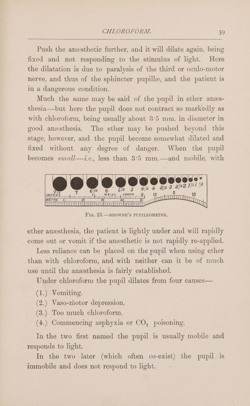 Push the anesthetic further, and it will dilate again, being fixed and not responding to the stimulus of light. Here the dilatation is due to paralysis of the third or oculo-motor nerve, and thus of the sphincter pupille, and the patient is in a dangerous condition. Much the same may be said of the pupil in ether anes- thesia—but here the pupil does not contract so markedly as with chloroform, being usually about 3°5 mm. in diameter in good anezsthesia. The ether may be pushed beyond this stage, however, and the pupil become somewhat dilated and fixed without any degree of danger. When the pupil becomes small—i.e., less than 3°5 mm.—and mobile, with ea ‘@leeec: 4 ooo 2 WEISS atl =T Lo = rl @ Sento | in, Fic. 23.—BROWNE’S PUPILLOMETER. ether anesthesia, the patient is lightly under and will rapidly come out or vomit if the anesthetic is not rapidly re-applied. Less reliance can be placed on the pupil when using ether than with chloroform, and with neither can it be of much use until the anesthesia is fairly established. Under chloroform the pupil dilates from four causes— (1.) Vomiting. (2.) Vaso-motor depression. (3.) Too much chloroform. (4.) Commencing asphyxia or CO, poisoning. In the two first named the pupil is usually mobile and responds to hght. In the two later (which ‘often co- -exist) the pupil is immobile and does not respond to light.
