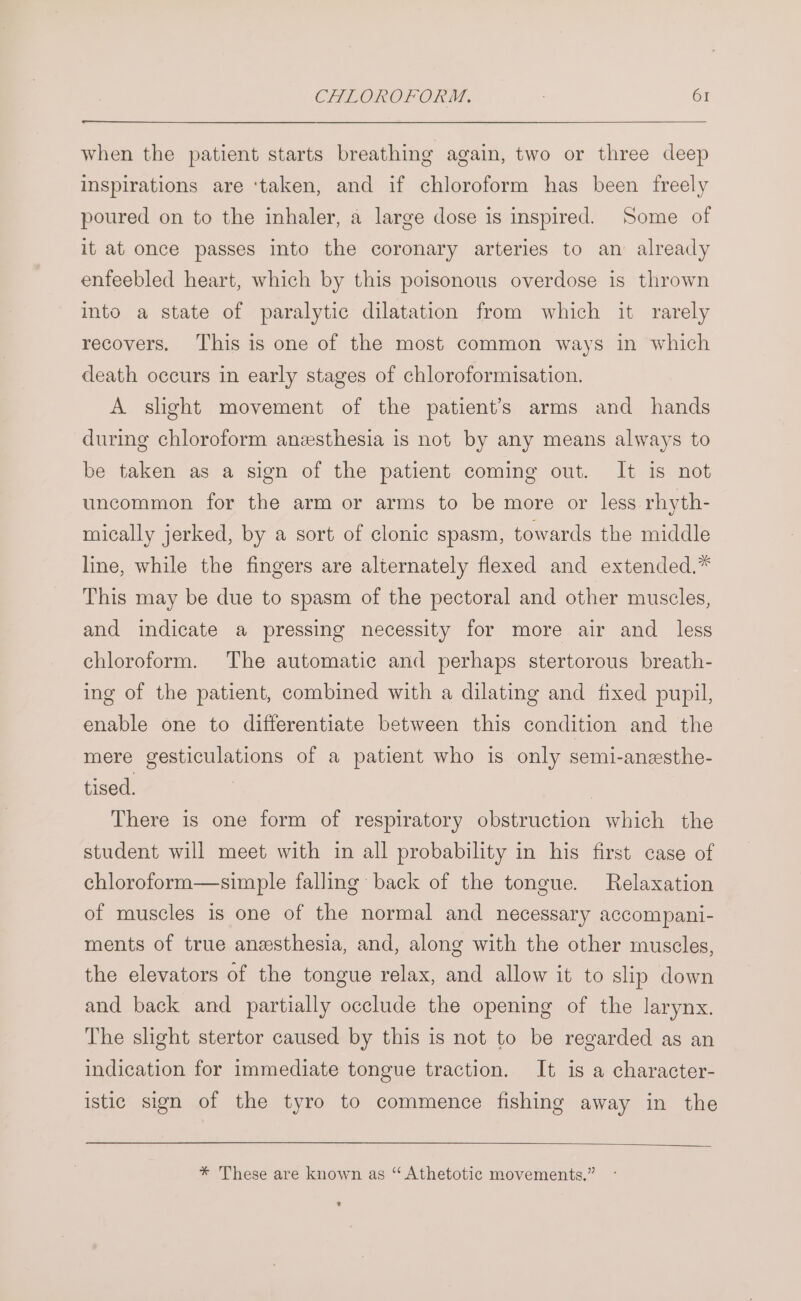 when the patient starts breathing again, two or three deep inspirations are ‘taken, and if chloroform has been freely poured on to the inhaler, a large dose is inspired. Some of it at once passes into the coronary arteries to an already enfeebled heart, which by this poisonous overdose is thrown into a state of paralytic dilatation from which it rarely recovers. This is one of the most common ways in which death occurs in early stages of chloroformisation. A slght movement of the patient’s arms and _ hands during chloroform anzsthesia is not by any means always to be taken as a sign of the patient coming out. It is not uncommon for the arm or arms to be more or less rhyth- mically jerked, by a sort of clonic spasm, towards the middle line, while the fingers are alternately flexed and extended.* This may be due to spasm of the pectoral and other muscles, and indicate a pressing necessity for more air and less chloroform. The automatic and perhaps stertorous breath- ing of the patient, combined with a dilating and fixed pupil, enable one to differentiate between this condition and the mere gesticulations of a patient who is only semi-anesthe- tised. | There is one form of respiratory obstruction which the student will meet with in all probability in his first case of chloroform—simple falling back of the tongue. Relaxation of muscles is one of the normal and necessary accompani- ments of true anesthesia, and, along with the other muscles, the elevators of the tongue relax, and allow it to slip down and back and partially occlude the opening of the larynx. The slight stertor caused by this is not to be regarded as an indication for immediate tongue traction. It is a character- istic sign of the tyro to commence fishing away in the * These are known as “ Athetotic movements.”