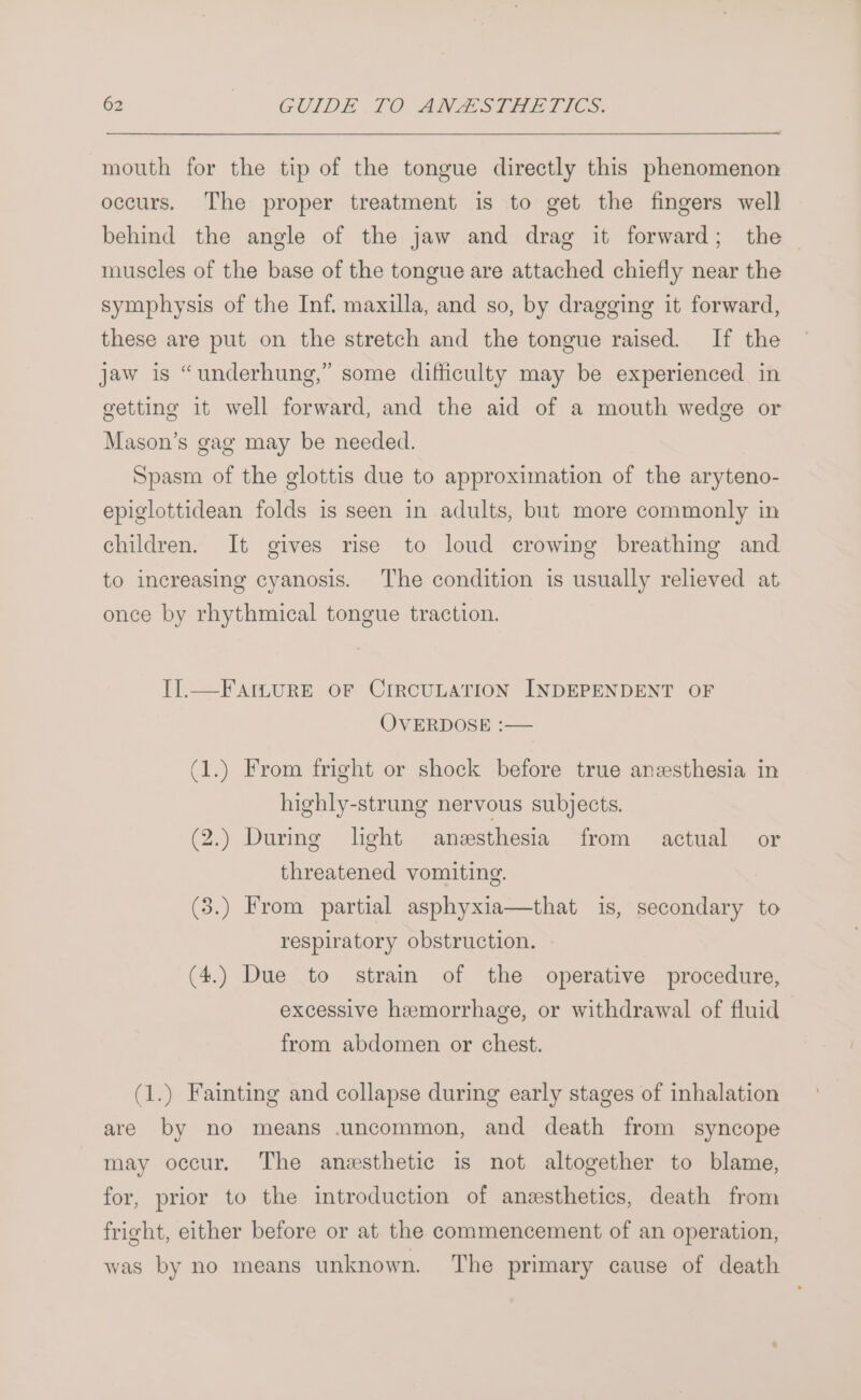 mouth for the tip of the tongue directly this phenomenon occurs. The proper treatment is to get the fingers well behind the angle of the jaw and drag it forward; the — muscles of the base of the tongue are attached chiefly near the symphysis of the Inf. maxilla, and so, by dragging it forward, these are put on the stretch and the tongue raised. If the jaw is “underhung,” some difficulty may be experienced in getting it well forward, and the aid of a mouth wedge or Mason’s gag may be needed. Spasm of the glottis due to approximation of the aryteno- epiglottidean folds is seen in adults, but more commonly in children. It gives rise to loud crowing breathing and to increasing cyanosis. The condition is usually relieved at once by rhythmical tongue traction. II].—FAILURE OF CIRCULATION INDEPENDENT OF OVERDOSE :— (1.) From fright or shock before true anesthesia in highly-strung nervous subjects. (2.) During light anesthesia from actual or threatened vomiting. (3.) From partial asphyxia—that is, secondary to respiratory obstruction. (4.) Due to strain of the operative procedure, excessive hemorrhage, or withdrawal of fluid from abdomen or chest. (1.) Fainting and collapse during early stages of inhalation are by no means uncommon, and death from syncope may occur. The anesthetic is not altogether to blame, for, prior to the introduction of anesthetics, death from fright, either before or at the commencement of an operation, was by no means unknown. The primary cause of death