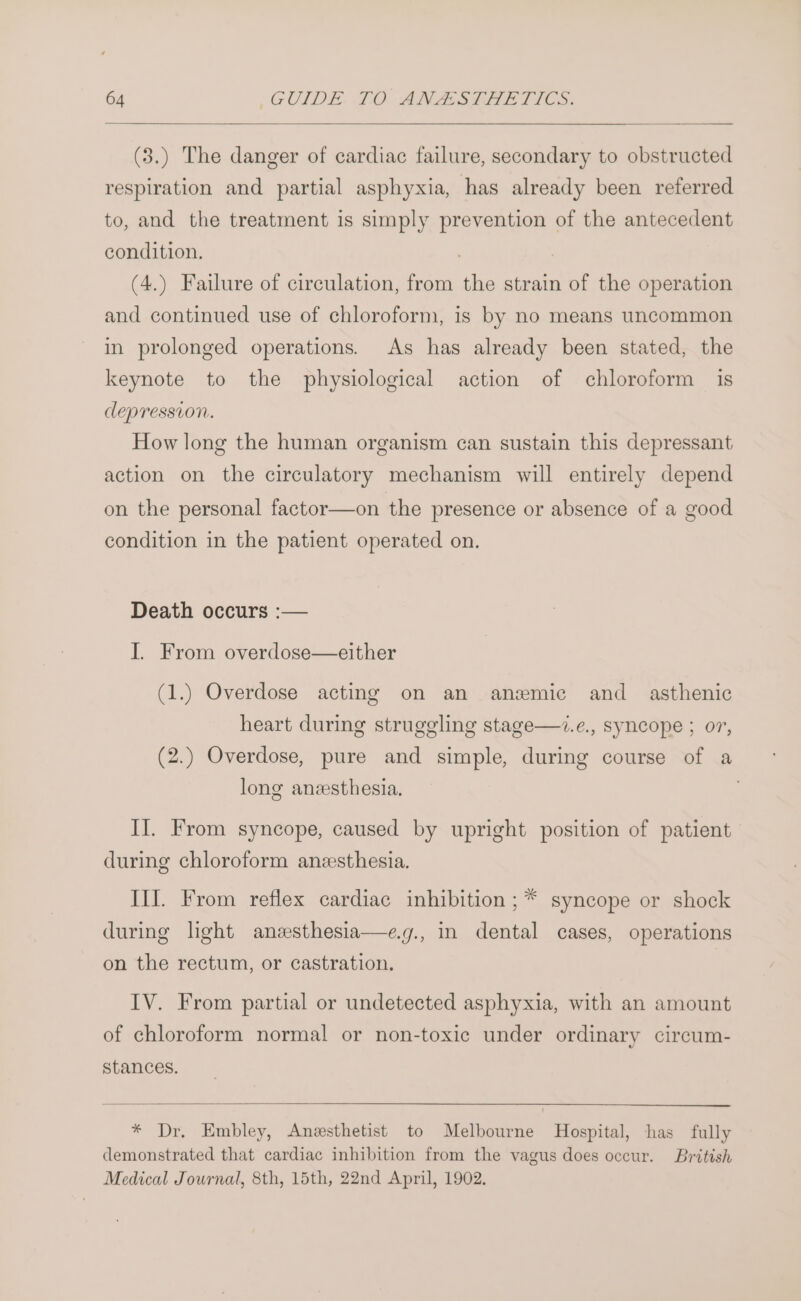 (3.) The danger of cardiac failure, secondary to obstructed respiration and partial asphyxia, has already been referred to, and the treatment is simply prevention of the antecedent condition. | , (4.) Failure of circulation, from the strain of the operation and continued use of chloroform, is by no means uncommon in prolonged operations. As has already been stated, the keynote to the physiological action of chloroform is depression. How long the human organism can sustain this depressant action on the circulatory mechanism will entirely depend on the personal factor—on the presence or absence of a good condition in the patient operated on. Death occurs :— I. From overdose—either (1.) Overdose acting on an anemic and _ asthenic heart during struggling stage—.e., syncope ; or, (2.) Overdose, pure and simple, during course of a long anzesthesia. | I]. From syncope, caused by upright position of patient during chloroform anesthesia. III. From reflex cardiac inhibition ;* syncope or shock during light anzsthesia—e.g., in dental cases, operations on the rectum, or castration. IV. From partial or undetected asphyxia, with an amount of chloroform normal or non-toxic under ordinary circum- stances. * Dr. Embley, Anesthetist to Melbourne Hospital, has fully demonstrated that cardiac inhibition from the vagus does occur. British Medical Journal, 8th, 15th, 22nd April, 1902.