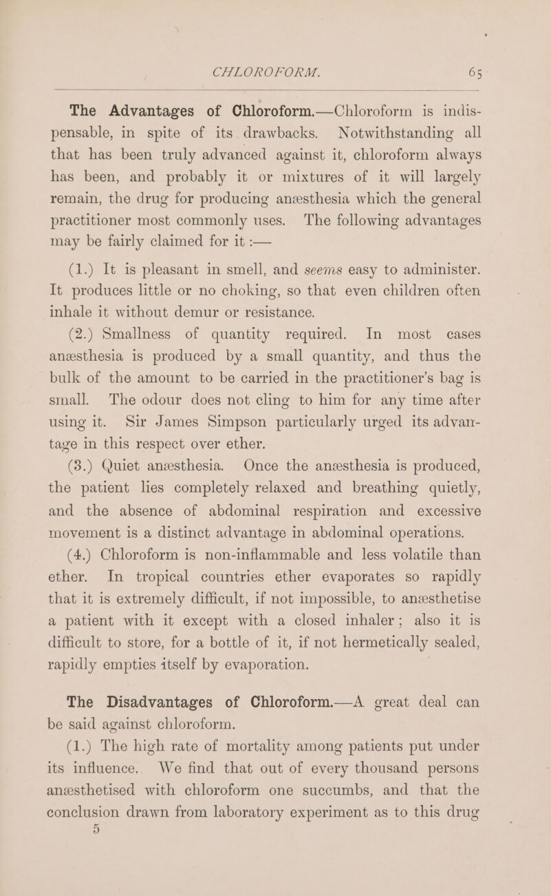 The Advantages of Chloroform.—Chloroform is indis- pensable, in spite of its drawbacks. Notwithstanding all that has been truly advanced against it, chloroform always has been, and probably it or mixtures of it will largely remain, the drug for producing anesthesia which the general practitioner most commonly uses. The following advantages may be fairly claimed for it :— (1.) It is pleasant in smell, and seems easy to administer. It produces little or no choking, so that even children often inhale it without demur or resistance. (2.) Smallness of quantity required. In most cases anesthesia is produced by a small quantity, and thus the bulk of the amount to be carried in the practitioner’s bag is small. The odour does not cling to him for any time after using it. Sir James Simpson particularly urged its advan- tage in this respect over ether. (3.) Quiet anesthesia. Once the anesthesia is produced, the patient lies completely relaxed and breathing quietly, and the absence of abdominal respiration and excessive movement is a distinct advantage in abdominal operations. (4.) Chloroform is non-inflammable and less volatile than ether. In tropical countries ether evaporates so rapidly that it is extremely difficult, if not impossible, to anzsthetise a patient with it except with a closed inhaler; also it is difficult to store, for a bottle of it, if not hermetically sealed, rapidly empties itself by evaporation. The Disadvantages of Chloroform.—A great deal can be said against chloroform. (1.) The high rate of mortality among patients put under its influence. We find that out of every thousand persons anesthetised with chloroform one succumbs, and that the conclusion drawn from laboratory experiment as to this drug D