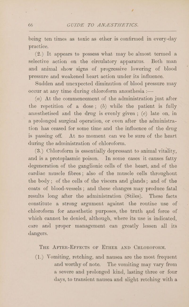 being ten times as toxic as ether is confirmed in every-day practice. | (2.) It appears to possess what may be almost termed a selective action on the circulatory apparatus. Both man and animal show signs of progressive lowering of blood pressure and weakened heart action under its influence. Sudden and unexpected diminution of blood pressure may occur at any time during chloroform anesthesia :— (a) At the commencement of the administration just after the repetition of a dose; (b) while the patient is fully aneesthetised and the drug is evenly given ; (c) late on, in a prolonged surgical operation, or even after the administra- tion has ceased for some time and the influence of the drug is passing off At no moment can we be sure of the heart during the administration of chloroform. (3.) Chloroform is essentially depressant to animal vitality, and is a protoplasmic poison. In some cases it causes fatty degeneration of the ganglionic cells of the heart, and of the cardiac muscle fibres; also of the muscle cells throughout the body; of the cells of the viscera and glands; and of the coats of blood-vessels; and these changes may produce fatal results long after the administration (Stiles). These facts constitute a strong argument against the routine use of chloroform for anzesthetic purposes, the truth and force of which cannot be denied, although, where its use is indicated, care and proper management can greatly lessen all its dangers. THE AFTER-EFFECTS OF ETHER AND CHLOROFORM. (1.) Vomiting, retching, and nausea are the most frequent and worthy of note. The vomiting may vary from a severe and prolonged kind, lasting three or four days, to transient nausea and slight retching with a