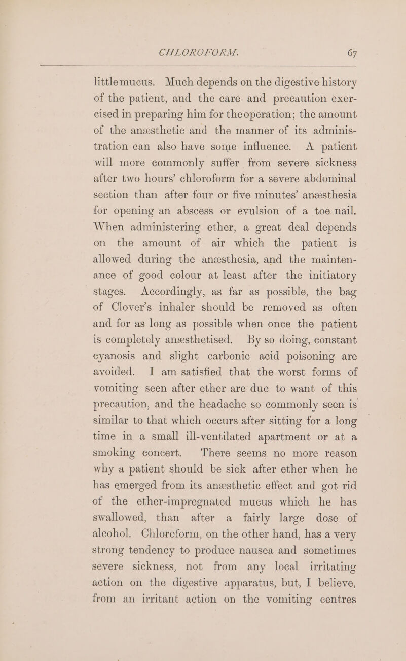 littlemucus. Much depends on the digestive history of the patient, and the care and precaution exer- cised in preparing him for theoperation; the amount of the anzesthetic and the manner of its adminis- tration can also have some influence. A patient will more commonly suffer from severe sickness after two hours’ chloroform for a severe abdominal section than after four or five minutes’ anesthesia for opening an abscess or evulsion of a toe nail. When administering ether, a great deal depends on the amount of air which the patient is allowed during the anesthesia, and the mainten- ance of good colour at least after the initiatory stages. Accordingly, as far as possible, the bag of Clover’s inhaler should be removed as often and for as long as possible when once the patient is completely anzsthetised. By so doing, constant cyanosis and slight carbonic acid poisoning are avoided. I am satisfied that the worst forms of vomiting seen after ether are due to want of this precaution, and the headache so commonly seen is similar to that which occurs after sitting for a long time in a small ill-ventilated apartment or at a smoking concert. There seems no more reason why a patient should be sick after ether when he has emerged from its anesthetic effect and got rid of the ether-impregnated mucus which he has swallowed, than after a fairly large dose of alcohol. Chlorcform, on the other hand, has a very strong tendency to produce nausea and sometimes severe sickness, not from any local irritating action on the digestive apparatus, but, I believe, from an irritant action on the vomiting centres