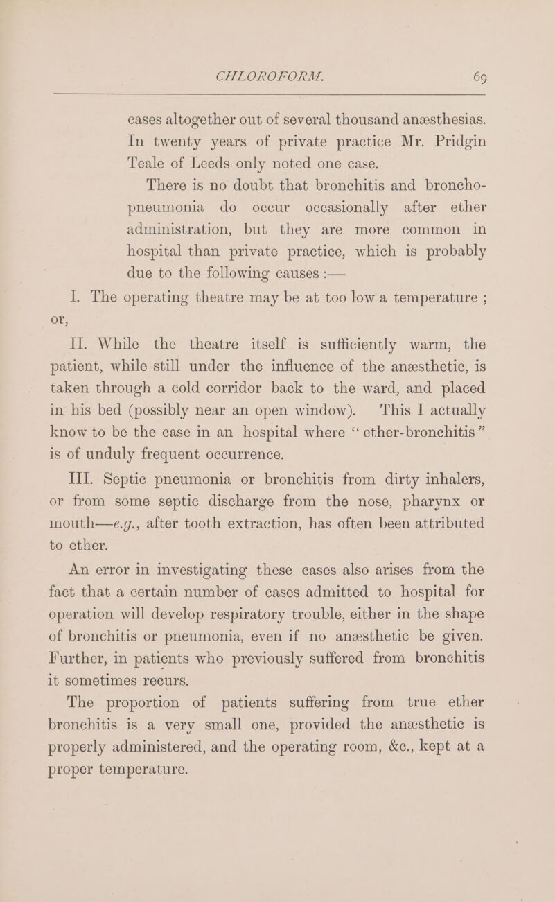 cases altogether out of several thousand anzesthesias. In twenty years of private practice Mr. Pridgin Teale of Leeds only noted one case. There is no doubt that bronchitis and broncho- pneumonia do occur occasionally after ether administration, but they are more common in hospital than private practice, which is probably due to the following causes :— I. The operating theatre may be at too low a temperature ; or, II. While the theatre itself is sufficiently warm, the patient, while still under the influence of the anesthetic, is taken through a cold corridor back to the ward, and placed in his bed (possibly near an open window). This I actually know to be the case in an hospital where ‘ ether-bronchitis ” is of unduly frequent occurrence. | III. Septic pneumonia or bronchitis from dirty inhalers, or from some septic discharge from the nose, pharynx or mouth—e.g., after tooth extraction, has often been attributed to ether. An error in investigating these cases also arises from the fact that a certain number of cases admitted to hospital for operation will develop respiratory trouble, either in the shape of bronchitis or pneumonia, even if no anesthetic be given. Further, in patients who previously suffered from bronchitis it sometimes recurs. The proportion of patients suffering from true ether bronchitis is a very small one, provided the anesthetic is properly administered, and the operating room, &amp;c., kept at a proper temperature.