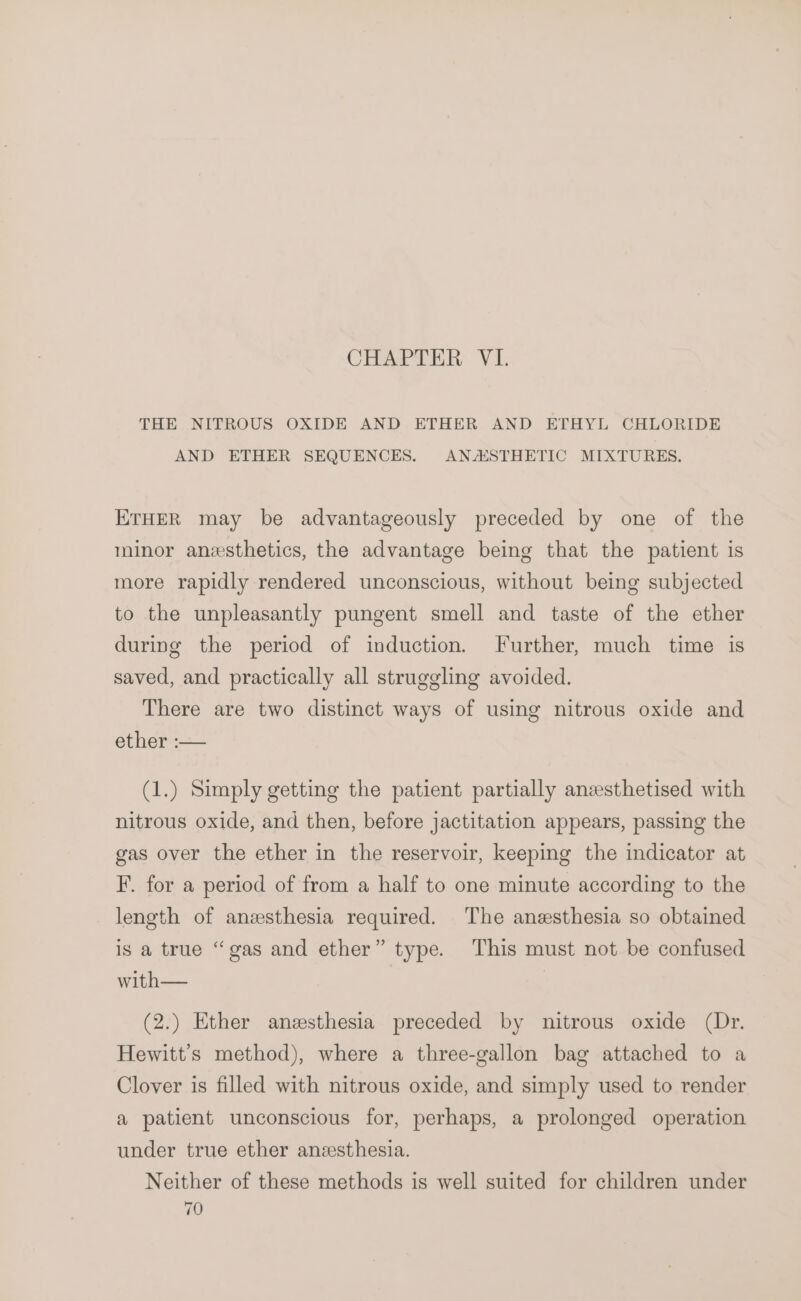 CHAPTER VI. THE NITROUS OXIDE AND ETHER AND ETHYL CHLORIDE AND ETHER SEQUENCES. ANASTHETIC MIXTURES. ETHER may be advantageously preceded by one of the minor anesthetics, the advantage being that the patient is more rapidly rendered unconscious, without being subjected to the unpleasantly pungent smell and taste of the ether during the period of induction. Further, much time is saved, and practically all struggling avoided. There are two distinct ways of using nitrous oxide and ether :— (1.) Simply getting the patient partially aneesthetised with nitrous oxide, and then, before jactitation appears, passing the gas over the ether in the reservoir, keeping the indicator at F. for a period of from a half to one minute according to the length of anesthesia required. The anesthesia so obtained is a true “gas and ether” type. This must not be confused with— | (2.) Ether anesthesia preceded by nitrous oxide (Dr. Hewitt’s method), where a three-gallon bag attached to a Clover is filled with nitrous oxide, and simply used to render a patient unconscious for, perhaps, a prolonged operation under true ether anzesthesia. Neither of these methods is well suited for children under