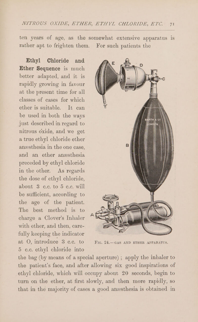 Ethyl Chloride and Ether Sequence is much better adapted, and it is rapidly growing in favour at the present time for all classes of cases for which ether is suitable. It can be used in both the ways just described in regard to nitrous oxide, and we get a true ethyl chloride ether anesthesia in the one case, and an ether anesthesia preceded by ethyl chloride in the other. As regards the dose of ethyl chloride, about 3 c.c. to 5 c.c. will be sufficient, according to the age of the patient. The best method is to charge a Clover’s Inhaler with ether, and then, care- fully keeping the indicator at ©; introduce 3 cc. to 5 cc. ethyl chloride into Fic. 24.—GAS AND ETHER APPARATUS.