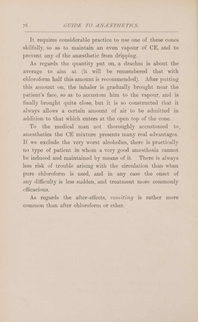 It requires considerable practice to use one of these cones skilfully, so as to maintain an even vapour of CE, and to prevent any of the anzsthetic from dripping. As regards the quantity put on, a drachm is about the average to aim at (it will be remembered that with chloroform half this amount is recommended). After putting this amount on, the inhaler is gradually brought near the patient’s face, so as to accustom him to the vapour, and is finally brought quite close, but it is so constructed that it always allows a certain amount of air to be admitted in addition to that which enters at the open top of the cone. To the medical man not thoroughly accustomed to, anesthetics the CE mixture presents many real advantages. If we exclude the very worst alcoholics, there is practically no type of patient in whom a very good anesthesia cannot be induced and maintained by means of it. There is always less risk of trouble arising with the circulation than when pure chloroform is used, and in any case the onset of any difficulty is less sudden, and treatment more commonly efficacious. As regards the after-effects, vomiting is rather more common than after chloroform or ether.