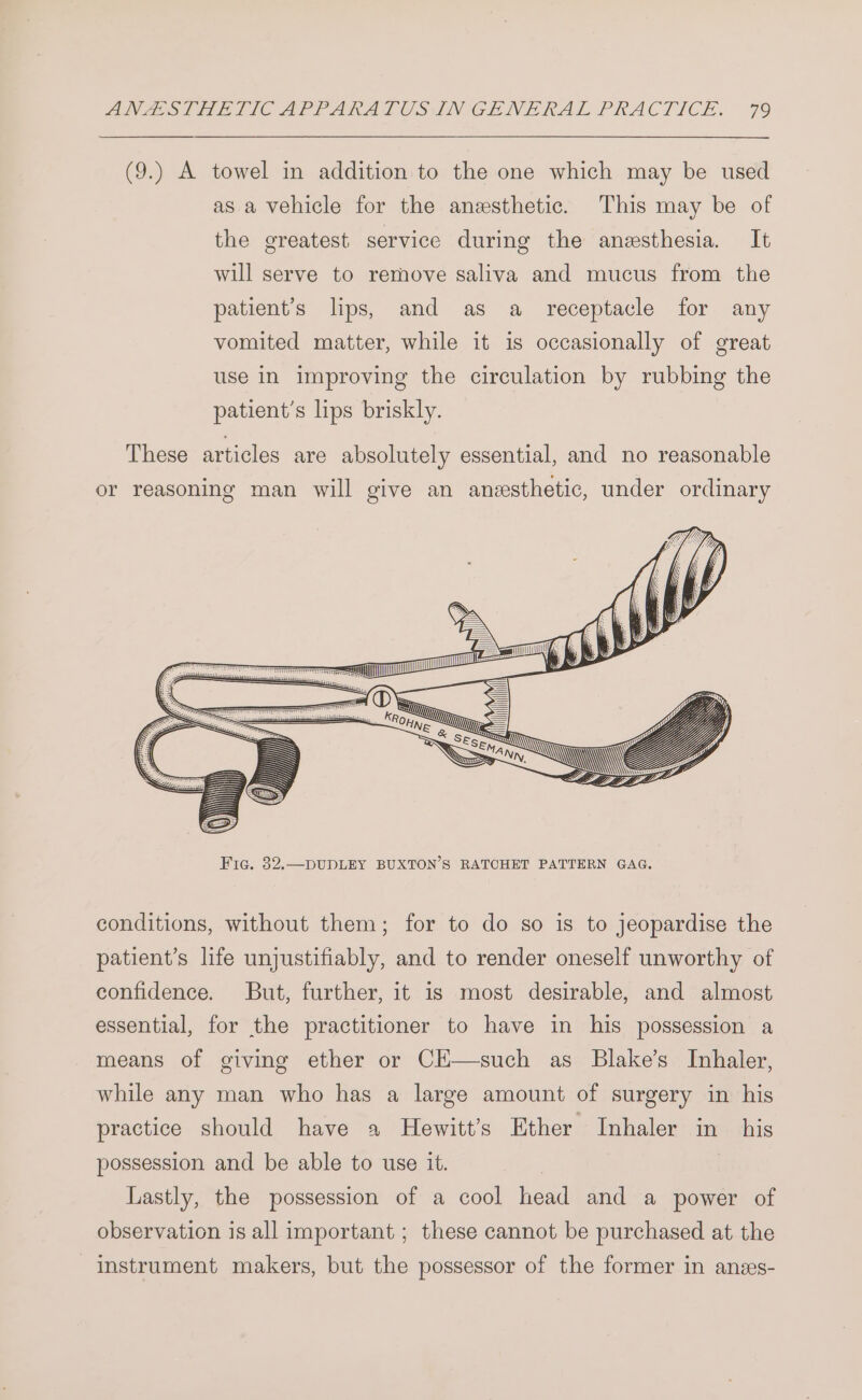 (9.) A towel in addition to the one which may be used as.a vehicle for the anesthetic. This may be of the greatest service during the anesthesia. It will serve to remove saliva and mucus from the patient’s lips, and as a _ receptacle for any vomited matter, while it is occasionally of great use in improving the circulation by rubbing the patient's lips briskly. These articles are absolutely essential, and no reasonable or reasoning man will give an anesthetic, under ordinary - —e & sett um ANN, conditions, without them; for to do so is to jeopardise the patient’s life unjustifiably, and to render oneself unworthy of confidence. But, further, it is most desirable, and almost essential, for the practitioner to have in his possession a means of giving ether or CH—such as Blake’s Inhaler, while any man who has a large amount of surgery in his practice should have a Hewitt’s Ether Inhaler in _ his possession and be able to use it. | Lastly, the possession of a cool head and a power of observation is all important ; these cannot be purchased at the instrument makers, but the possessor of the former in anss-