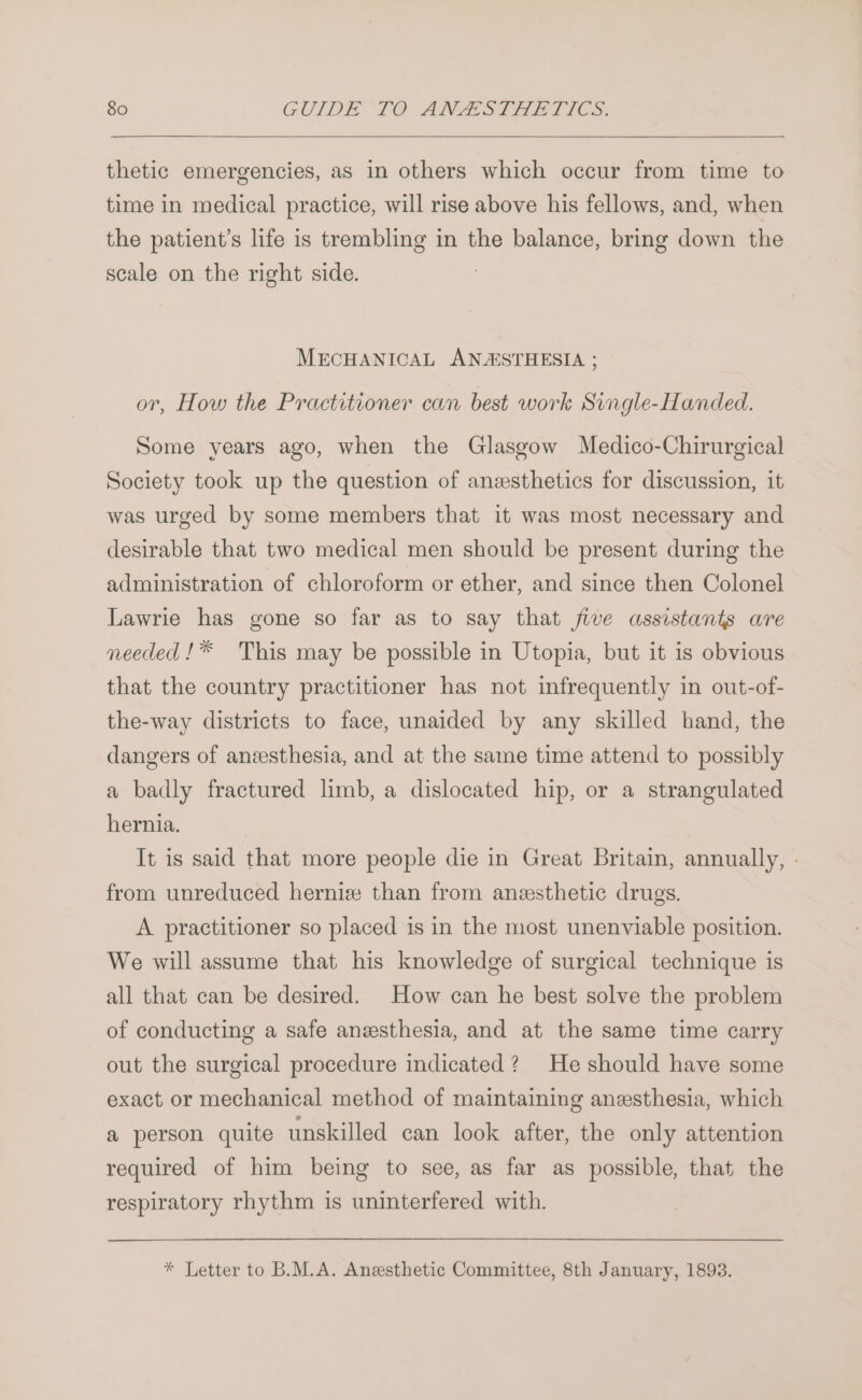 thetic emergencies, as in others which occur from time to time in medical practice, will rise above his fellows, and, when the patient’s life is trembling in the balance, bring down the scale on the right side. MECHANICAL ANASTHESIA ; or, How the Practitioner can best work Svigle-Handed. Some years ago, when the Glasgow Medico-Chirurgical Society took up the question of anzsthetics for discussion, it was urged by some members that it was most necessary and desirable that two medical men should be present during the administration of chloroform or ether, and since then Colonel Lawrie has gone so far as to say that five assistants are needed !* This may be possible in Utopia, but it is obvious that the country practitioner has not infrequently in out-of- the-way districts to face, unaided by any skilled hand, the dangers of aneesthesia, and at the same time attend to possibly a badly fractured limb, a dislocated hip, or a strangulated hernia. It is said that more people die in Great Britain, annually, . from unreduced hernie than from anesthetic drugs. A practitioner so placed is in the most unenviable position. We will assume that his knowledge of surgical technique is all that can be desired. How can he best solve the problem of conducting a safe anzesthesia, and at the same time carry out the surgical procedure indicated? He should have some exact or mechanical method of maintaining anesthesia, which a person quite unskilled can look after, the only attention required of him being to see, as far as possible, that the respiratory rhythm is uninterfered with. * Letter to B.M.A. Anesthetic Committee, 8th January, 1893.