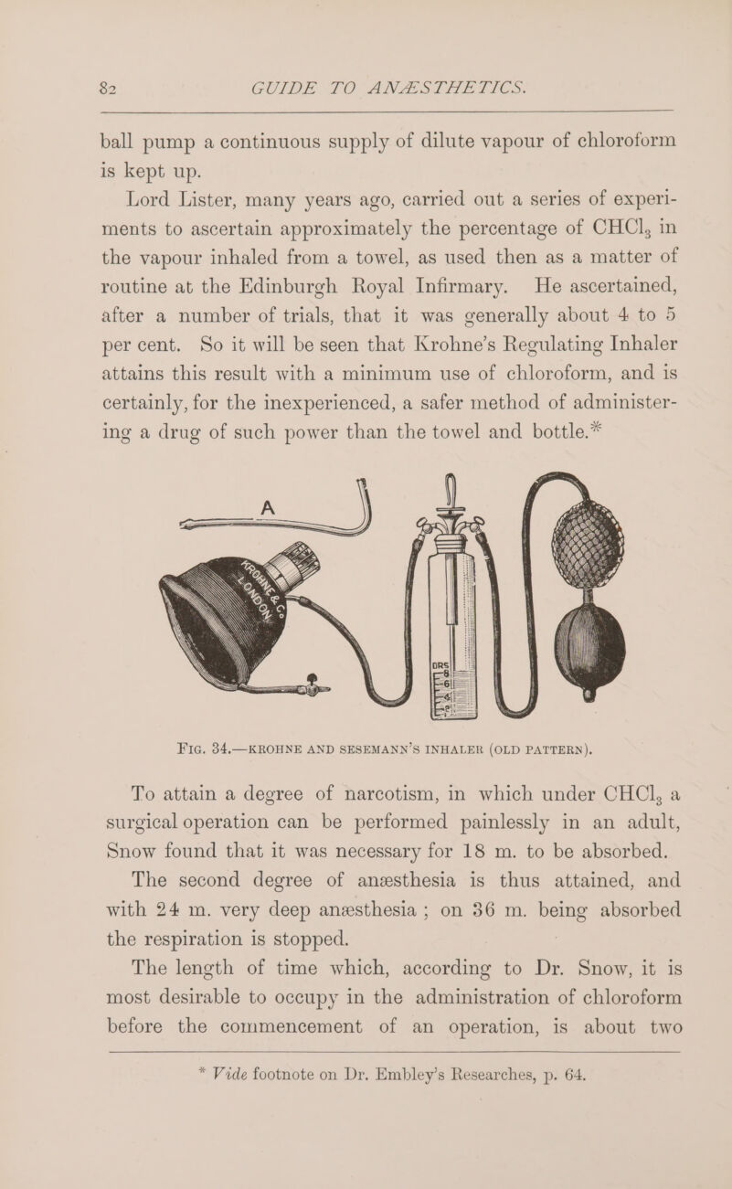 ball pump a continuous supply of dilute vapour of chloroform is kept up. Lord Lister, many years ago, carried out a series of experl- ments to ascertain approximately the percentage of CHCl, in the vapour inhaled from a towel, as used then as a matter of routine at the Edinburgh Royal Infirmary. He ascertained, after a number of trials, that it was generally about 4 to 5 per cent. So it will be seen that Krohne’s Regulating Inhaler attains this result with a minimum use of chloroform, and is certainly, for the inexperienced, a safer method of administer- ing a drug of such power than the towel and bottle.* To attain a degree of narcotism, in which under CHCl, a surgical operation can be performed painlessly in an adult, Snow found that it was necessary for 18 m. to be absorbed. The second degree of anzsthesia is thus attained, and with 24 m. very deep anesthesia ; on 36 m. being absorbed the respiration is stopped. The length of time which, according to Dr. Snow, it is most desirable to occupy in the administration of chloroform before the commencement of an operation, is about two * Vide footnote on Dr. Embley’s Researches, p. 64.