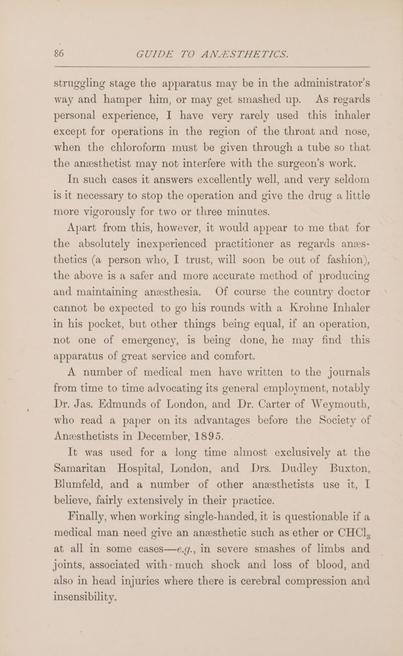 struggling stage the apparatus may be in the administrator's way and hamper him, or may get smashed up. As regards personal experience, I have very rarely used this inhaler except for operations in the region of the throat and nose, when the chloroform must be given through a tube so that the anesthetist may not: interfere with the surgeon’s work. In such cases it answers excellently well, and very seldom is it necessary to stop the operation and give the drug a little more vigorously for two or three minutes. Apart from this, however, it would appear to me that for the absolutely inexperienced practitioner as regards anzs- thetics (a person who, I trust, will soon be out of fashion), the above is a safer and more accurate method of producing and maintaining anesthesia. Of course the country doctor cannot be expected to go his rounds with a Krohne Inhaler in his pocket, but other things being equal, if an operation, not one of emergency, is being done, he may. find this apparatus of great service and comfort. A number of medical men have written to the journals from time to time advocating its general employment, notably Dr. Jas. Edmunds of London, and Dr. Carter of Weymouth, who read a paper on its advantages before the Society of Anesthetists in December, 1895. It was used for a long time almost exclusively at the Samaritan Hospital, London, and Drs. Dudley Buxton, Blumfeld, and a number of other anesthetists use it, I believe, fairly extensively in their practice. Finally, when working single-handed, it is questionable if a medical man need give an anesthetic such as ether or CHCl, at all in some cases—e.g., in severe smashes of limbs and joints, associated with: much shock and loss of blood, and also in head injuries where there is cerebral compression and insensibility.