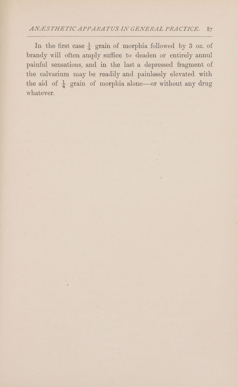 In the first case + grain of morphia followed by 3 oz. of brandy will often amply suffice to deaden or entirely annul painful sensations, and in the last a depressed fragment of the calvarium may be readily and painlessly elevated with the aid of 4 grain of morphia alone—or without any drug whatever.