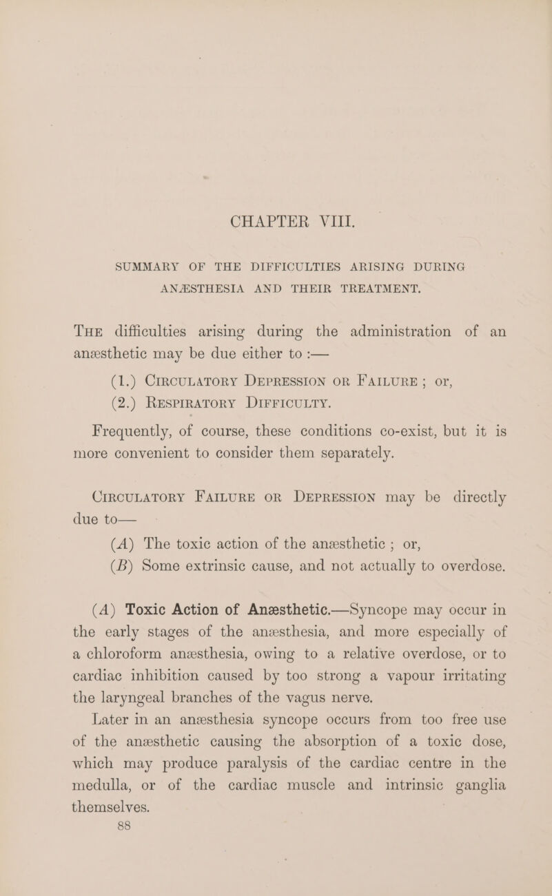 SUMMARY OF THE DIFFICULTIES ARISING DURING ANASTHESIA AND THEIR TREATMENT. THE difficulties arising during the administration of an anesthetic may be due either to :-— (1.) CrrcuLATORY DEPRESSION OR FAILURE; or, (2.) ResprRAToRY DIFFICULTY. Frequently, of course, these conditions co-exist, but it is more convenient to consider them separately. CIRCULATORY FAILURE OR DEPRESSION may be directly due to— (A) The toxic action of the anesthetic ; or, (B) Some extrinsic cause, and not actually to overdose. (A) Toxic Action of Anzsthetic—Syncope may occur in the early stages of the anesthesia, and more especially of a chloroform anzsthesia, owing to a relative overdose, or to cardiac inhibition caused by too strong a vapour irritating the laryngeal branches of the vagus nerve. Later in an anesthesia syncope occurs from too free use of the anesthetic causing the absorption of a toxic dose, which may produce paralysis of the cardiac centre in the medulla, or of the cardiac muscle and intrinsic ganglia themselves.