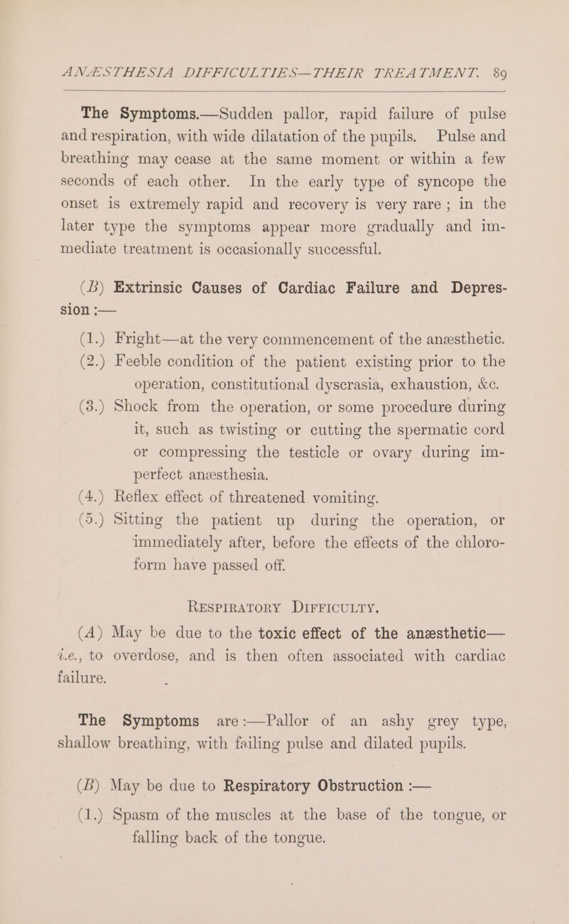 ——} The Symptoms.—Sudden pallor, rapid failure of pulse and respiration, with wide dilatation of the pupils. Pulse and breathing may cease at the same moment or within a few seconds of each other. In the early type of syncope the onset is extremely rapid and recovery is very rare; in the later type the symptoms appear more gradually and im- mediate treatment is occasionally successful. (Db) Extrinsic Causes of Cardiac Failure and Depres- sion ;— (1.) Fright—at the very commencement of the anesthetic. (2.) Feeble condition of the patient existing prior to the operation, constitutional dyscrasia, exhaustion, &c. (3.) Shock from the operation, or some procedure during it, such as twisting or cutting the spermatic cord or compressing the testicle or ovary during im- perfect aneesthesia. (4.) Reflex effect of threatened vomiting. (5.) Sitting the patient up during the operation, or immediately after, before the effects of the chloro- form have passed off. RESPIRATORY DIFFICULTY. (A) May be due to the toxic effect of the anesthetic— 2.e., to overdose, and is then often associated with cardiac failure. The Symptoms are:—Pallor of an ashy grey type, shallow breathing, with failing pulse and dilated pupils. (B) May be due to Respiratory Obstruction :— (1.) Spasm of the muscles at the base of the tongue, or falling back of the tongue.