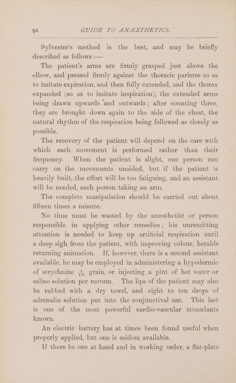 g2 GUIDE 10-ANZSTHE TICS. Sylvester’s method is the best, and may be briefly described as follows :— The patient's arms are firmly grasped just above the elbow, and pressed firmly against the thoracic parietes so as to imitate expiration, and then fully extended, and the thorax expanded (so as to imitate inspiration), the extended arms being drawn upwards ‘and outwards; after counting three, they are brought down again to the side of the chest, the natural rhythm of the respiration being followed as closely as possible. The recovery of the patient will depend on the care with which each movement is performed rather than _ their frequency. When the patient is slight, one person can carry on the movements unaided, but if the patient is heavily built, the effort will be too fatiguing, and an assistant will be needed, each person taking an arm. The complete manipulation should be carried out about fifteen times a minute. | | No time must be wasted by the anesthetist or person responsible in applying other remedies; his unremitting attention is needed to keep up artificial respiration until a deep sigh from the patient, with improving colour, heralds returning animation. If, however, there is a second assistant available, he may be employed in administering a hypodermic of strychnine ;, grain, or injecting a pint of hot water or saline solution per rectum. The lips of the patient may also be rubbed with a dry towel, and eight to ten drops of adrenalin solution put into the conjunctival sac. This last is one of the most powerful cardio-vascular. stimulants known. An electric battery has at times been found useful when properly applied, but one is seldom available. If there be one at hand and in working order, a flat-plate
