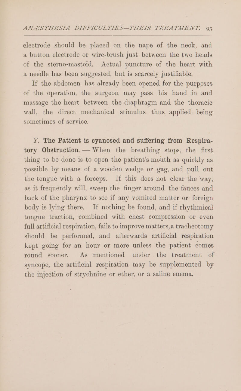 electrode should be placed on the nape of the neck, and a button electrode or wire-brush just between the two heads of the sterno-mastoid. Actual puncture of the heart with a needle has been suggested, but is scarcely justifiable. If the abdomen has already been opened for the purposes of the operation, the surgeon may pass his hand in and massage the heart between the diaphragm and the thoracic wall, the direct mechanical stimulus thus applied. being sometimes of service. Y. The Patient is cyanosed and suffering from Respira- tory Obstruction. — When the breathing stops, the first thing to be done is to open the patient’s mouth as quickly as possible by means of a wooden wedge or gag, and pull out the tongue with a forceps. If this does not clear the way, as it frequently will, sweep the finger around the fauces and back of the pharynx to see if any vomited matter or foreign body is lying there. If nothing be found, and if rhythmical tongue traction, combined with chest compression or even full artificial respiration, fails to improve matters, a tracheotomy should be performed, and afterwards artificial respiration kept going for an hour or more unless the patient comes round sooner. As mentioned under the treatment of syncope, the artificial respiration may be supplemented by the injection of strychnine or ether, or a saline enema.